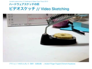 konashi-make-a-thon 2: Challenge to Maker Faire Tokyo 2013

ハードウェアスケッチの例

ビデオスケッチ // Video Sketching

アクション！ゆびにんぎょう（制作：笠原友美） / Action! Finger Puppet (Tomomi Kasahara)

 