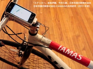 「ステッカー」岩島伊織、今井久嗣、日本写真印刷株式会社
日本写真印刷株式会社とIAMASの共同研究（2011年度）

 