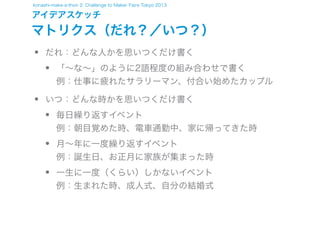 konashi-make-a-thon 2: Challenge to Maker Faire Tokyo 2013

アイデアスケッチ

マトリクス（だれ？／いつ？）

•
•

だれ：どんな人かを思いつくだけ書く

•

「∼な∼」のように2語程度の組み合わせで書く
例：仕事に疲れたサラリーマン、付合い始めたカップル

いつ：どんな時かを思いつくだけ書く

•
•
•

毎日繰り返すイベント
例：朝目覚めた時、電車通勤中、家に帰ってきた時
月∼年に一度繰り返すイベント
例：誕生日、お正月に家族が集まった時
一生に一度（くらい）しかないイベント
例：生まれた時、成人式、自分の結婚式

 