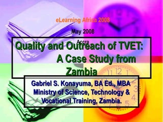 eLearning Africa 2008
                 May 2008
                   Accra
Quality and Outreach of TVET:
          A Case Study from
            Zambia
   Gabriel S. Konayuma, BA Ed., MBA
   Ministry of Science, Technology &
      Vocational Training, Zambia.
 