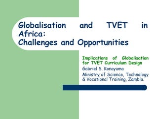 Globalisation and TVET in Africa:  Challenges and Opportunities Implications of Globalisation for TVET Curriculum Design   Gabriel S. Konayuma Ministry of Science, Technology & Vocational Training, Zambia. 