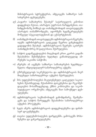 ministraciis struqturas, amtkicebs samxareo sam-
   saxurebis debulebebs;
l) 	
   „sajaro samsaxuris Sesaxeb“ saqarTvelos kanoniT
    dadgenili wesiT, aparatis ufrosis wardginebiT, Ta­
    namdebobaze niSnavs da Tanamdebobidan aTavisuflebs
    aparatis TanamSromlebs, aformebs xelSekrulebebs
    mowveul specialistebTan da eqspertebTan;
m) 	 Tanamdebobidan aTavisuflebs administraciis wevrebs;
     iRebs administraciis calkeul wevrTa gancxadebas
     gadadgomis Sesaxeb. administraciis wevrebs akisrebs
     Tanamdebobriv movaleobaTa Sesrulebas;
n) 	 sabWos gadawyvetilebis miRebidan erTi kviris vadaSi
     Sesabamisi SeniSvnebiT xelaxla gansaxilvelad ab­
     runebs sakiTxs sabWoSi;
o) 	aCerebs an auqmebs samxareo samsaxurebis xelmZRva­
    nelTa individualur-samarTlebriv aqtebs;
p) 	 uzrunvelyofs sakrebulosa da administraciis mier
     miRebuli samarTlebrivi aqtebis Sesrulebas;
J)	 mis uflebamosilebas mikuTvnebuli calkeuli sakiT­
    xebis Sesaswavlad, Sesabamisi daskvnebisa da rekomen-
    daciebis mosamzadeblad, qmnis komisiebsa da sakon-
    sultacio organoebs; amtkicebs maT samoqmedo deb-
    ulebebs;
r) 	administraciis saqmianobidan gamomdinare, Seimu­ a­
                                                   S
    vebs da sabWos warudgens Sesabamisi samarTlebrivi
    aqtebis proeqtebs;
s) 	xels awers administraciis dadgenilebebsa da finan­
    sur dokumentebs;
t) 	Tavisi uflebamosilebis farglebSi, gamoscems brZa­
    nebebsa da gankargulebebs;


                          - 99 -
 