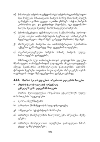 u) 	mimarTavs sabWos Tavmjdomares sabWos riggareSe sxdo-
    mis mowvevis winadadebiT, sabWos morig sxdomaze Seaqvs
    damatebiT gansaxilveli sakiTxi, eswreba sabWos, sabWos
    komisiebis Ria da daxurul sxdomebs. igi uflebamo-
    silia, hyavdes mudmivi warmomadgeneli sabWoSi;
f) 	pasuxismgebelia administraciis saqmianobaze; period-
    ulad ismens administraciis wevrTa da samsaxurebis
    xelmZRvanelTa angariSebs gaweuli muSaobis Sesaxeb;
q) 	 axorcielebs sabWosa da administraciis Sesabamisi
     aqtebiT gansazRvrul sxva uflebamosilebebs;
R)	 angariSvaldebulia sabWos        winaSe   sabWos   ufle-
    bamosilebis farglebSi.
    mmarTvels aqvs Tanamdebobidan gadadgomis ufleba.
mmarTvelis Tanamdebobidan gadadgoma an gaTavisufleba
iwvevs Sesabamisi administraciis gadadgomas. adminis-
traciis wevrebi TavianT movaleobebs asruleben admin-
istraciis axali Semadgenlobis damtkicebamde.

3.3.4.	 mxaris xelisuflebis organoTa uflebamosileba
	 mxaris xelisuflebis organoTa
   eqskluziuri uflebamosileba
    mxaris xelisuflebis organoTa eqskluziur ufle-
bamosilebas miekuTvneba:
a) 	 skola-internatebi;
b) 	samxareo mniSvnelobis saavadmyofoebi;
g) 	samedicino statistikis warmoeba;
d)	 samxareo mniSvnelobis biblioTekebi, arqivebi, muze­
    umebi;
b) 	samxareo mniSvnelobis Teatrebi, gamofenebi, spor-
    tuli dawesebulebebi;

                          - 100 -
 