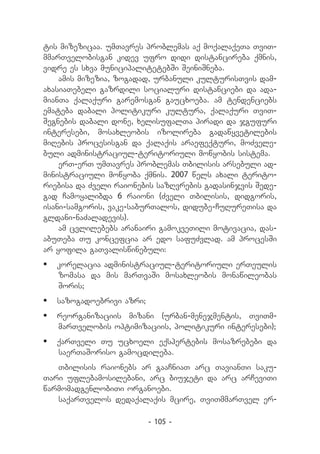 tis mizezicaa. umTavres problemas aq moqalaqeTa TviT-
mmarTvelobisgan kidev ufro didi distancireba qmnis,
vidre es sxva municipalitetebSi SeiniSneba.
    amis mizezia, zogadad, urbanuli kulturisTvis dam-
axasiaTebeli gazrdili socialuri distanciebi da ada-
mianTa qalaquri garemosgan gaucxoeba. am tendenciebs
emateba dabali politikuri kultura, qalaquri TviT-
Segnebis dabali done, xelisufalTa piradi da jgufuri
interesebi, mosaxleobis izolireba gadawyvetilebis
miRebis procesisgan da qalaqis araefeqturi, moZvele-
buli administraciul-teritoriuli mowyobis sistema.
    erT-erT umTavres problemas Tbilisis arsebuli ad-
ministraciuli mowyoba qmnis. 2007 wels axali terito-
riebisa da Zveli raionebis sazRvrebis gadasinjvis Sede-
gad Camoyalibda 6 raioni (Zveli Tbilisis, didgoris,
isani-samgoris, vake-saburTalos, didube-CuRureTisa da
gldani-naZaladevis).
    am cvlilebebs aranairi gamokveTili motivacia, das-
abuTeba Tu koncefcia ar edo safuZvlad. am procesSi
ar yofila gaTvaliswinebuli:
	 korelacia administraciul-teritoriuli erTeulis
   zomasa da mis marTvaSi mosaxleobis monawileobas
   Soris;
	 sazogadoebrivi azri;
	 reorganizaciis mizani (urban-menejmentis, TviTm-
   marTvelobis optimizaciis, politikuri interesebi);
	 qarTveli Tu ucxoeli eqspertebis mosazrebebi da
   saerTaSoriso gamocdileba.
   Tbilisis raionebs ar gaaCniaT arc TavianTi saku-
Tari uflebamosilebani, arc biujeti da arc arCeviTi
warmomadgenlobiTi organoebi.
   saqarTvelos dedaqalaqis mcire, TviTmmarTvel er-

                          - 105 -
 