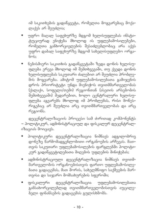 im sakiTxebis gadawyveta, romelTa mogvarebac moqa-
   laqes ar SeuZlia;
	 ufro maRal safexurze mdgom xelisuflebas insti-
   tuciurad eniWeba mxolod is uflebamosilebebi,
   romelTa ganxorcielebis SesaZleblobac ara aqvs
   ufro dabal safexurze mdgom saxelisuflebo orga-
   nos;
	 nebismieri sakiTxis gadawyvetaSi zeda donis xelisu-
   fleba ereva mxolod im SemTxvevaSi, Tu qveda donis
   xelisuflebas sakuTari ZalebiT ar SeuZlia proble-
   mis mogvareba. amitom uflebamosilebaTa gamijvnis
   dros prioriteti unda mieniWos TviTmmarTvelobas
   (qalaqi, sofeli/Temi) regionTan (aseTis arsebobis
   SemTxvevaSi) SedarebiT, xolo centraluri xelisu-
   fleba agvarebs mxolod im problemas, risi mowes-
   rigebac ar SeuZlia arc TviTmmarTvelobas da arc
   regions.
    decentralizaciis procesi sam ZiriTad komponents
_ politikur, administraciul da fiskalur decentral-
izacias moicavs.
	 politikuri decentralizacia niSnavs adgilobriv
   doneze warmomadgenlobiTi organoebis arCevas. maT-
   Tvis sakuTari uflebamosilebis farglebSi politi-
   kur gadawyvetilebaTa miRebis uflebis miniWebas;
	 administraciuli decentralizacia niSnavs TviTm-
   marTvelobis organoebisTvis farTo uflebamosile-
   baTa gadacemas, maT Soris, saxelmwifo saqmeebis mar-
   Tvisa da sajaro momsaxurebis sferoSi;
	 fiskaluri    decentralizacia    uflebamosilebaTa
   gansaxorcileblad TviTmmarTvelobisTvis aucile-
   beli finansebis gadacemas gulisxmobs.


                         - 10 -
 