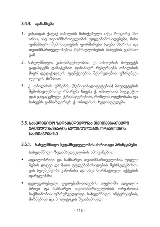 3.4.4.	 finansebi

1.	 vinaidan qalaq Tbiliss miniWebuli aqvs rogorc mx-
    aris, ise TviTmmarTvelobis uflebamosilebebi, misi
    finansuri Semosavlebis formireba xdeba mxarisa da
    TviTmmarTvelobebis Semosulobebis saxeebis jamisa-
    gan.
2.	 saxelmwifo, kanonmdeblobiT, q. Tbilisis biujets
    gadascems damatebiT finansur resursebs Tbilisis
    mier dedaqalaqis funqciebis Sesrulebis uzrunve-
    lyofis mizniT.
3.	 q. Tbilisis ubnebis (municipalitetebis) biujetebis
    Semosavlebis formireba xdeba q. Tbilisis biujeti-
    dan gadacemuli transferebiT, romlis odenobasa da
    saxeebs gansazRvravs q. Tbilisis xelisufleba.




3.5.	saxelmwifo zedamxedveloba TviTmmarTveli
   erTeulis/mxaris xelisuflebis organoebis
   saqmianobaze

3.5.1.	 saxelmwifo zedamxedvelobis ZiriTadi principebi
   saxelmwifo zedamxedvelobis amocanebia:
	 adgilobrivi da samxareo TviTmmarTvelobis ufle-
   bebis dacva da maTi uflebamosilebis SesrulebisT-
   vis xelSewyoba kanonisa da sxva normatiuli aqtebis
   farglebSi;
	 delegirebuli uflebamosilebis sferoSi adgilo-
   brivi da samxareo TviTmmarTvelobis organoTa
   saqmianobis uzrunvelyofa saxelmwifo interesebis,
   miznebisa da politikis Sesabamisad;

                        - 115 -
 