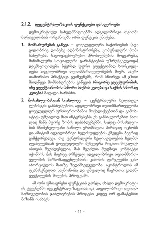 2.1.2.	 decentralizaciis funqciebi da sferoebi
   demokratiul saxelmwifoebSi adgilobrivi TviTm-
marTvelobis organoebs ori funqcia eniWeba:
1.	 momsaxurebis gaweva _ yoveldRiuri saWiroebis (ad-
    gilobriv doneze administrireba, komunaluri mom-
    saxureba, sayofacxovrebo problemebis mogvareba,
    minimaluri socialuri garantiebis uzrunvelyofa)
    dakmayofileba bevrad ufro efeqtianad xorciel-
    deba adgilobrivi TviTmmarTvelobebis mier. saer-
    TaSoriso praqtika gviCvenebs, rom swored am gziT
    miiRweva momsaxurebis gawevis rogorc efeqturobis,
    ise efeqtianobis (swori saqmis keTeba da saqmis sworad
    keTeba) maRali xarisxi.
2.	 mosaxleobasTan siaxlove _ centraluri xelisuf­
    lebisgan gansxvavebiT, adgilobrivi TviTmmarTveloba
    yoveldRiur urTierTobaSia moqalaqeebTan da gamox-
    atavs uSualod maT interesebs. es gansakuTrebiT naT-
    lad Cans mcire zomis dasaxlebebSi, sadac mosaxleo-
    bis mniSvnelovani nawili erTmaneTs piradad icnobs
    da amitom adgilobrivi xelisuflebis qmedeba bevrad
    gamWvirvalea. Tu centraluri xelisuflebis xelmZ-
    RvanelebTan yoveldRiuri Sexvedra rigiTi moqalaq-
    isTvis SeuZlebelia, mas SeuZlia mudmivi kontaqti
    iqonios mis mierve arCeuli adgilobrivi TviTmmarT-
    velobis warmomadgenlebTan, kanonis farglebSi gan-
    axorcielos maTze zedamxedveloba, akontrolos am
    ukanasknelTa saqmianoba da uSualod CaerTos gadaw-
    yvetilebis miRebis procesSi.
     am ori umTavresi funqciis garda, axali demokrati-
is qveynebSi decentralizaciisa da adgilobrivi TviTm-
marTvelobis gaZlierebis procesi kidev or damatebiT
mizans isaxavs:

                          - 11 -
 