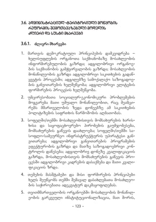 3.6.	administraciul-teritoriuli mowyobis
   reformis SemoTavazebuli modelis
   Zlieri da susti mxareebi

3.6.1.	 Zlieri mxareebi

1.	 marTvis demokratiuli principebis damkvidreba _
    xelisuflebis organoTa saqmianobaze mosaxleobis
    informirebulobis gazrda; adgilobrivi organoe-
    bis saqmianobis gamWvirvalobis gazrda; mosaxleobis
    monawileobis gazrda adgilobrivi sakiTxebis gadaw-
    yvetis procesSi; adgilebze samoqalaqo sazogadoe-
    bis ganviTarebis xelSewyoba; adgilobrivi elitebis
    formirebis procesis xelSewyoba.
2.	 umciresobaTa socialur-ekonomikuri problemebis
    mogvareba maTi uSualo monawileobiT, rac Seamci-
    rebs mmarTvelobis zeda doneebze am sakiTxebis
    politizebis safrTxis warmoSobis albaTobas.
3.	 sofelSi/TemSi mosaxleobisTvis momsaxurebis xaris­
    xisa da sayofacxovrebo pirobebis gaumjobeseba,
    momsaxurebis gawevis daaxloeba; sofelSi/TemSi sa­
    soflo-sameurneo infrastruqturis upiratesi gan-
    viTareba; adgilobrivi ganviTarebis programebis
    efeqturobis gazrda da maTze sazogadoebrivi kon-
    trolis daweseba; adgilobriv doneze kvalifikaciis
    gazrda, mosaxleobisTvis momsaxurebis gawevis pro-
    cesSi adgilobrivi kadrebis dasaqmeba da maTi kvali-
    fikaciis zrda.
4.	 Temebis masStabebi da misi formirebis principebi
    xels Seuwyobs TemSi Semaval dasaxlebaTa mosaxleo-
    bis saWiroebaTa adekvatur dakmayofilebas.
5.	 TviTmmarTvelobis organoebSi mosaxleobis monawil-
    eobis garkveuli institucionalizacia, maT Soris,

                          - 123 -
 