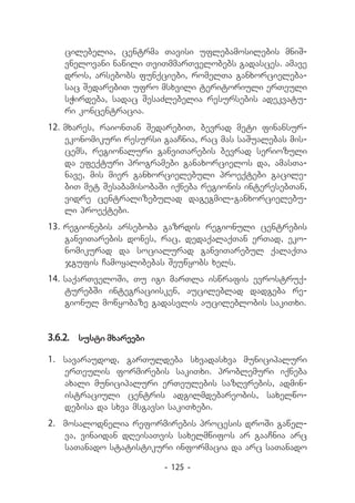 ci­ ebelia, centrma Tavisi uflebamosilebis mniS-
     l
   vnelovani nawili TviTmmarTvelobebs gadasces. amave
   dros, arsebobs funqciebi, romelTa ganxorcieleba-
   sac SedarebiT ufro msxvili teritoriuli erTeuli
   sWirdeba, sadac SesaZlebelia resursebis adekvatu-
   ri koncentracia.
12.	mxares, raionTan SedarebiT, bevrad meti finansur-
    ekonomikuri resursi gaaCnia, rac mas saSualebas mis-
    cems, regionaluri ganviTarebis bevrad seriozuli
    da efeqturi programebi ganaxorcielos da, amasTa-
    nave, mis mier ganxorcielebuli proeqtebi gacile-
    biT met SesabamisobaSi iqneba regionis interesebTan,
    vidre centralizebulad dagegmil-ganxorcielebu-
    li proeqtebi.
13.	regionebis arseboba gazrdis regionuli centrebis
    ganviTarebis dones, rac, dedaqalaqTan erTad, eko-
    nomikurad da socialurad ganviTarebul qalaqTa
    jgufis Camoyalibebas Seuwyobs xels.
14.	saqarTveloSi, Tu igi marTla iswrafis evrostruq-
    turebSi integraciisken, aucileblad dadgeba re-
    gionul mowyobaze gadasvlis aucileblobis sakiTxi.


3.6.2.	 susti mxareebi

1.	 savaraudod, garTuldeba sxvadasxva municipaluri
    erTeulis formirebis sakiTxi. problemuri iqneba
    axali municipaluri erTeulebis sazRvrebis, admin-
    istraciuli centris adgilmdebareobis, saxelwo-
    debisa da sxva msgavsi sakiTxebi.
2.	 mosalodnelia reformirebis procesis droSi gawel-
    va, vinaidan dReisaTvis saxelmwifos ar gaaCnia arc
    saTanado statistikuri informacia da arc saTanado

                         - 125 -
 