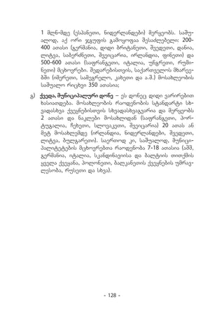 1 mln-mde (espaneTi, niderlandebi) meryeobs. saSu-
   alod, aq ori jgufis gamoyofaa SesaZlebeli: 200-
   400 aTasi (germania, didi britaneTi, SvedeTi, dania,
   litva, saberZneTi, Sveicaria, irlandia, fineTi) da
   500-600 aTasi (safrangeTi, italia, ungreTi, rumi-
   neTi) mcxovrebi. SedarebisTvis, saqarTvelos mxaree-
   bSi (imereTi, samegrelo, kaxeTi da a.S.) mosaxleobis
   saSualo ricxvi 350 aTasia;
g) 	qveda, municipaluri done _ es donec didi varirebiT
    xasiaTdeba. mosaxleobis raodenobis standarti sx-
    vadasxva qveynebisTvis sxvadasxvagvaria da meryeobs
    2 aTasi da naklebi mosaxlidan (safrangeTi, por-
    tugalia, CexeTi, slovakeTi, Sveicaria) 20 aTas an
    met mosaxlemde (irlandia, niderlandebi, SvedeTi,
    litva, bulgareTi). saerTod ki, saSualod, munici-
    palitetebis mcxovrebTa raodenoba 7-18 aTasia (aSS,
    germania, italia, skandinaviisa da baltiis TiTqmis
    yvela qveyana, poloneTi, balkaneTis qveynebis umrav-
    lesoba, ruseTi da sxva).




                         - 128 -
 