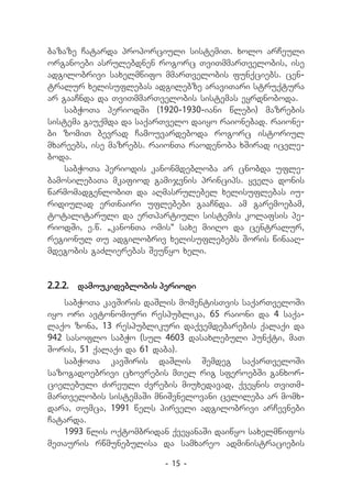 bazaze Catarda proporciuli sistemiT. xolo arCeuli
organoebi asrulebdnen rogorc TviTmmarTvelobis, ise
adgilobrivi saxelmwifo mmarTvelobis funqciebs. cen-
tralur xelisuflebas adgilebze araviTari struqtura
ar gaaCnda da TviTmmarTvelobis sistemas eyrdnoboda.
    sabWoTa periodSi (1920-1930-iani wlebi) mazrebis
sistema gauqmda da saqarTvelo daiyo raionebad. raione-
bi zomiT bevrad Camouvardeboda rogorc istoriul
mxareebs, ise mazrebs. raionTa raodenoba xSirad icvle-
boda.
    sabWoTa periodis kanonmdebloba ar cnobda ufle-
bamosilebaTa mkafiod gamijvnis princips. yvela donis
warmomadgenlobiT da aRmasrulebel xelisuflebas iu-
ridiulad erTnairi uflebebi gaaCnda. am garemoebam,
totalitaruli da erTpartiuli sistemis kolafsis pe-
riodSi, e.w. `kanonTa omis~ saxe miiRo da centralur,
regionul Tu adgilobriv xelisuflebebs Soris winaaR-
mdegobis gaZlierebas Seuwyo xeli.


2.2.2.	 damoukideblobis periodi
    sabWoTa kavSiris daSlis momentisTvis saqarTveloSi
iyo ori avtonomiuri respublika, 65 raioni da 4 saqa-
laqo zona, 13 respublikuri daqvemdebarebis qalaqi da
942 sasoflo sabWo (sul 4603 dasaxlebuli punqti, maT
Soris, 51 qalaqi da 61 daba).
    sabWoTa kavSiris daSlis Semdeg saqarTveloSi
sazogadoebrivi cxovrebis mTel rig sferoebSi ganxor-
cielebuli Zireuli Zvrebis miuxedavad, qveynis TviTm-
marTvelobis sistemaSi mniSvnelovani cvlileba ar momx-
dara, Tumca, 1991 wels pirveli adgilobrivi arCevnebi
Catarda.
    1993 wlis oqtombridan qveyanaSi daiwyo saxelmwifos
meTauris rwmunebulisa da samxareo administraciebis

                        - 15 -
 