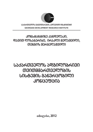 saqarTvelos ganviTarebis kvleviTi instituti
      GEORGIAN DEVELOPMENT RESEARCH INSTITUTE




      konstantine kandelaki,
daviT losaberiZe, irakli melaSvili,
       Tengiz SergelaSvili




saqarTvelos adgilobrivi
    TviTmmarTvelobis
  sistemis ganvrcobili
       koncefcia




                 Tbilisi, 2012
 