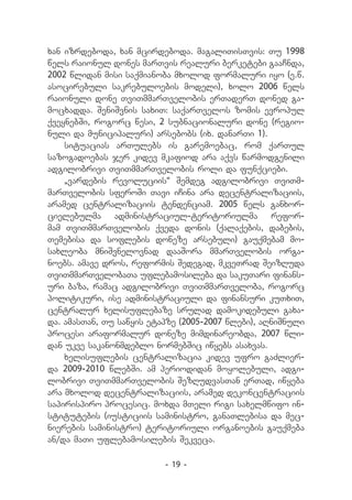 xan izrdeboda, xan mcirdeboda. magaliTisTvis: Tu 1998
wels raionul dones marTvis realuri berketebi gaaCnda,
2002 wlidan misi saqmianoba mxolod formaluri iyo (e.w.
asocirebuli sakrebuloebis modeli), xolo 2006 wels
raionuli done TviTmmarTvelobis erTaderT doned ga-
mocxadda. SeniSvnis saxiT: saqarTvelos zomis evropul
qveynebSi, rogorc wesi, 2 subnacionaluri done (regio-
nuli da municipaluri) arsebobs (ix. danarTi 1).
    situacias arTulebs is garemoebac, rom qarTul
sazogadoebas jer kidev mkafiod ara aqvs warmodgenili
adgilobrivi TviTmmarTvelobis roli da funqciebi.
    `vardebis revoluciis~ Semdeg adgilobrivi TviTm-
marTvelobis sferoSi Tavi iCina ara decentralizaciis,
aramed centralizaciis tendenciam. 2005 wels ganxor-
cielebulma administraciul-teritoriulma refor-
mam TviTmmarTvelobis qveda donis (qalaqebis, dabebis,
Temebisa da soflebis doneze arsebuli) gauqmebam mo-
saxleoba mniSvnelovnad daaSora mmarTvelobis orga-
noebs. amave dros, reformis Sedegad, mkveTrad SeizRuda
TviTmmarTvelobaTa uflebamosileba da sakuTari finans-
uri baza, ramac adgilobrivi TviTmmarTveloba, rogorc
politikuri, ise administraciuli da finansuri kuTxiT,
centralur xelisuflebaze srulad damokidebuli gaxa-
da. amasTan, Tu sawyis etapze (2005-2007 wlebi), aRniSnuli
procesi araformalur doneze mimdinareobda, 2007 wli-
dan ukve sakanonmdeblo normebSic iwyebs asaxvas.
    xelisuflebis centralizacia kidev ufro gaZlier-
da 2009-2010 wlebSi. am periodidan moyolebuli, adgi-
lobrivi TviTmmarTvelobis SezRudvasTan erTad, iwyeba
ara mxolod decentralizaciis, aramed dekoncentraciis
sapirispiro procesic. moxda mTeli rigi saxelmwifo in-
stitutebis (iusticiis saministro, ganaTlebisa da mec-
nierebis saministro) teritoriuli organoebis gauqmeba
an/da maTi uflebamosilebis Sekveca.

                          - 19 -
 