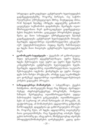 sruladaa damokidebuli centraluri xelisuflebis
   gadawyvetilebebze, rogorc marTvis, ise saWiro
   resursebiT uzrunvelyofis mxriv. miuxedavad imisa,
   rom wlidan wlamde izrdeba adgilebze gansaxor-
   cielebeli saqmianobis dafinanseba, mcirdeba TviT-
   mmarTvelobaTa mier damoukidebeli gadawyvetile-
   bebis miRebis xarisxi. calkeuli programebis dageg-
   mvisa da maTi sabiujeto uzrunvelyofis Sesaxeb
   gadawyvetileba centralur xelisuflebaSi miiReba.
   mcirdeba adgilobrivi TviTmmarTvelobis eqskluz-
   iur uflebamosilebaTa isedac mcire CamonaTvali
   da xdeba maTi miTviseba centraluri xelisuflebis
   mier;
	 ekonomikuri safuZvlebi _ qveyanaSi ar ganxorciele-
   bula fiskaluri decentralizacia. ufro metic,
   xdeba Semosavlis sul ufro da ufro meti wyaros
   koncentrireba centraluri xelisuflebis xelSi.
   mcirdeba adgilobriv TviTmmarTvelobaTa sakuTari
   Semosavlebis odenoba. Wianurdeba da ufro rTul-
   deba (ara marto praqtikaSi, aramed ukve sakanonmdeb-
   lo donezec) adgilobrivi TviTmmarTvelobebisTvis
   qonebis gadacemis procesi;
	 sazogadoebrivi momsaxureba _ saxelmwifo, qveynis
   masStabiT, axorcielebs mTel rig msxvil, ZviradRi-
   rebul infrastruqturul programebs, romelTa
   nawilis Sesrulebac TviTmmarTvelobebis ufle-
   bamosilebis sferos ganekuTvneba. TviTmmarTvelo-
   bebi an saerTod ar arian CarTulni am procesSi, an,
   faqtobrivad, am momsaxurebis adgilobriv gamtarebs
   warmoadgenen. dagegmvisa da ganxorcielebis proces-
   Si, rogorc wesi, ar xdeba adgilobriv Tavisebure-
   baTa gaTvaliswineba, rac negatiurad aisaxeba Sede-
   gebis xarisxze da, amave dros, mniSvnelovnad aZvirebs
   produqtis/momsaxurebis Rirebulebas. kvlav daba-
                         - 21 -
 