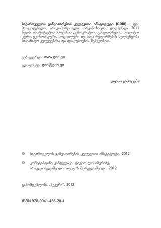 saqarTvelos ganviTarebis kvleviTi instituti (GDRI) _ da-
moukidebeli, arakomerciuli organizacia, dafuZnda 2011
wels. institutis amocanaa demokratiis ganviTarebis, politi-
kuri, ekonomikuri, socialuri da sxva reformebis xelSewyoba
saTanado kvlevebisa da diskusiebis meSveobiT.



veb-gverdi: www.gdri.ge

el.fosta: gdri@gdri.ge



                                            ufaso gamocema




©	 saqarTvelos ganviTarebis kvleviTi instituti, 2012

©	 konstantine kandelaki, daviT losaberiZe,
   irakli melaSvili, Tengiz SergelaSvili, 2012



gamomcemloba `nekeri~, 2012



ISBN 978-9941-436-28-4
 