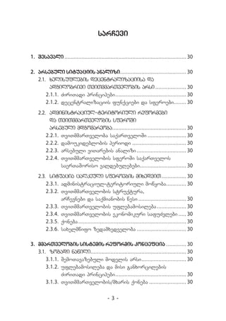 sarCevi


1.	 Sesavali.
            ............................................................................... 30

2.	 arsebuli situaciis analizi........................................... 30
                                      .
    2.1.	 xelisuflebis decentralizaciisa da
          adgilobrivi TviTmmarTvelobis arsi.                 .................... 30
        2.1.1.	 ZiriTadi principebi.............................................. 30
                                   .
        2.1.2.	 decentralizaciis funqciebi da sferoebi........ 30        .
    2.2.	 administraciul-teritoriuli reformebi
          da TviTmmarTvelobis sferoSi
          arsebuli mdgomareoba................................................ 30
                                  .
        2.2.1.	 TviTmmarTveloba saqarTveloSi.......................... 30
        2.2.2.	 damoukideblobis periodi.................................... 30
        2.2.3.	 arsebuli viTarebis analizi.   ................................ 30
        2.2.4.	 TviTmmarTvelobis sferoSi saqarTvelos
                saerTaSoriso valdebulebebi.............................. 30
                                                .
    2.3.	 situacia calkeuli sferoebis mixedviT.                             ................ 30
        2.3.1.	 administraciul-teritoriuli mowyoba............. 30             .
        2.3.2.	 TviTmmarTvelobis struqtura,
                arCevnebi da saqmianobis wesi................................ 30
        2.3.3.	 TviTmmarTvelobis uflebamosileba.                         ................... 30
        2.3.4.	 TviTmmarTvelobis ekonomikuri safuZvlebi...... 30
        2.3.5.	 qoneba.
                      ...................................................................... 30
        2.3.6.	 saxelmwifo zedamxedveloba................................. 30

3.	 mmarTvelobis sistemis reformis koncefcia.............. 30
    3.1.	 zogadi nawili.............................................................. 30
                          .
        3.1.1.	SemoTavazebuli modelis arsi............................. 30
                                                        .
        3.1.2.	 uflebamosileba da misi ganxorcilebis
                ZiriTadi principebi.............................................. 30
                                       .
        3.1.3.	 TviTmmarTvelobis/mxaris qoneba......................... 30


                                            -3-
 