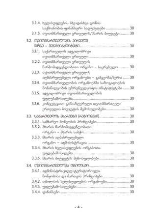 3.1.4.	 xelisuflebis sxvadasxva donis
            saqmianobis finansuri safuZvlebi....................... 30
    3.1.5.	 TviTmmarTveli erTeulis/mxaris biujeti......... 30
                                                          .
3.2.	 TviTmmarTvelobis pirveli
      done _ municipaliteti.     .............................................. 30
    3.2.1.	 saqarTvelos adgilobrivi
            TviTmmarTveli erTeuli...................................... 30
                                         .
    3.2.2.	 TviTmmarTveli erTeulis
            warmomadgenlobiTi organo _ sakrebulo.                    .......... 30
    3.2.3.	 TviTmmarTveli erTeulis
            aRmasrulebeli organoebi _ gamgeoba/meria....... 30
    3.2.4.	 TviTmmarTvelobis organoebSi sazogadoebis
            monawileobis uzrunvelyofis institutebi....... 30
    3.2.5.	 adgilobrivi TviTmmarTvelobis
            uflebamosileba..................................................... 30
    3.2.6.	 koncefciiT gansazRvruli TviTmmarTveli
            erTeulis biujetis Semosulobebi...................... 30
                                                         .
3.3.	 saqarTvelos mxareebi (regionebi).            ............................ 30
    3.3.1.	 samxareo mowyobis principebi............................... 30
    3.3.2.	 mxaris warmomadgenlobiTi
            organo _ mxaris sabWo........................................... 30
    3.3.3.	 mxaris aRmasrulebeli
            organo _ administracia........................................ 30
    3.3.4.	 mxaris xelisuflebis organoTa
            uflebamosileba..................................................... 30
    3.3.5.	 mxaris biujetis Semosulobebi............................ 30
                                                   .
3.4.	 TviTmmarTveloba TbilisSi...................................... 30
    3.4.1.	 administraciul-teritoriuli
            mowyobisa da marTvis principebi......................... 30
                                                             .
    3.4.2.	 Tbilisis xelisuflebis organoebi..................... 30
                                                                 .
    3.4.3.	 uflebamosilebebi.        ................................................. 30
    3.4.4.	 finansebi................................................................. 30
                     .



                                       -4-
 