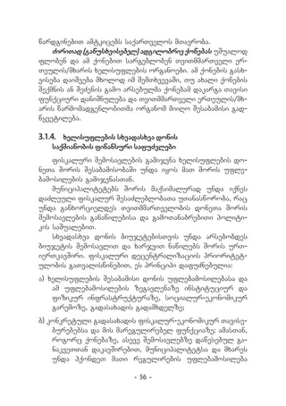 wardginebiT amtkicebs saqarTvelos mTavroba.
    ZiriTad (ganusxvisebel) adgilobriv qonebas uSualod
floben da am qonebiT sargebloben TviTmmarTveli er-
Teulis/mxaris xelisuflebis organoebi. am qonebis gasx-
viseba daiSveba mxolod im SemTxvevaSi, Tu axali qonebis
Seqmnis an SeZenis gamo arsebulma qonebam dakarga Tavisi
funqciuri daniSnuleba da TviTmmarTveli erTeulis/mx-
aris warmomadgenlobiTma organom miiRo Sesabamisi gad-
wyvetileba.

3.1.4.	 xelisuflebis sxvadasxva donis
   saqmianobis finansuri safuZvlebi
    fiskaluri Semosavlebis gamijvna xelisuflebis do-
neTa Soris SesabamisobaSi unda iyos maT Soris ufle-
bamosilebis gamijvnasTan.
    municipalitetebs Soris maqsimalurad unda iqnes
daZleuli fiskalur SesaZleblobaTa uTanasworoba, rac
unda ganxorcieldes TviTmmarTvelobis doneTa Soris
Semosavlebis ganawilebisa da gamoTanabrebiTi politi-
kis saSualebiT.
    sxvadasxva donis biujetebisTvis unda arsebobdes
biujetis SemosavliT da xarjviT nawilebs Soris urT-
ierTkavSiri. fiskaluri decentralizaciis prioritet-
ulobis gaTvaliswinebiT, es principi dafuZnebulia:
a) xelisuflebis Sesabamisi donis uflebamosilebasa da
    am uflebamosilebis zegavlenaze instituciur da
    fizikur infrastruqturaze, socialur-ekonomikur
    garemoze, gadasaxadis gadamxdelze;
b) konkretuli gadasaxadis fiskalur-ekonomikur Tavise-
    burebebsa da mis maregulirebel funqciaze; amasTan,
    rogorc qonebaze, aseve Semosavlebze dawesebul ga-
    nakveTTan dakavSirebiT, municipalitetsa da mxares
    unda hqondeT maTi regulirebis uflebamosileba

                         - 56 -
 