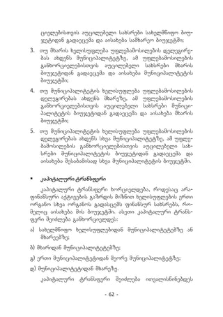 cielebisTvis aucilebeli saxsrebi saxelmwifo biu-
   jetidan gadaecema da aisaxeba samxareo biujetSi;
3.	 Tu mxaris xelisufleba uflebamosilebis delegire-
    bas axdens municipalitetze, am uflebamosilebis
    ganxorcielebisTvis aucilebeli saxsrebi mxaris
    biujetidan gadaecema da aisaxeba municipalitetis
    biujetSi;
4.	 Tu municipalitetis xelisufleba uflebamosilebis
    delegirebas axdens mxareze, am uflebamosilebis
    ganxorcielebisTvis aucilebeli saxsrebi munici-
    palitetis biujetidan gadaecema da aisaxeba mxaris
    biujetSi;
5.	 Tu municipalitetis xelisufleba uflebamosilebis
    delegirebas axdens sxva municipalitetze, am ufle-
    bamosilebis ganxorcielebisTvis aucilebeli sax-
    srebi municipalitetis biujetidan gadaecema da
    aisaxeba Sesabamisad sxva municipalitetis biujetSi.


	 kapitaluri transferi
   kapitaluri transferi xorcieldeba, rodesac ara-
finansuri aqtivebis gazrdis mizniT xelisuflebis erTi
organo sxva organos gadascems finansur saxsrebs, ro-
melic aisaxeba mis biujetSi. aseTi kapitaluri trans-
feri SeiZleba ganxorcieldes:
a) saxelmwifo xelisuflebidan municipalitetebze an
    mxareebze;
b) mxaridan municipalitetebze;
g) erTi municipalitetidan meore municipalitetze;
d) municipalitetidan mxareze.
   kapitaluri transferi SeiZleba iTvaliswinebdes

                         - 62 -
 