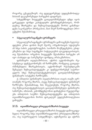 rogorc eqskluziur, ise delegirebul uflebamosile-
basTan dakavSirebuli xarjebis dafarvas.
   saxelmwifo biujetSi gaTvaliswinebuli unda iyos
garkveuli fondi kapitaluri transferebisTvis, rom-
lebic mxareebsa da municipalitetebs Soris ganawil-
deba sakonkurso principiT, maT mier warmodgenili pro-
eqtebis Sesabamisad.

	 specialuri/sagangebo transferi
    specialuri/sagangebo transferi gamoiyeneba xelisu-
flebis erTi donis mier meore organosTvis stiqiuri
an sxva saxis katastrofebis, saomari moqmedebebis, epid-
emiebisa da sxva sagangebo situaciebis likvidaciisTvis,
Tu Sesabamisi organos biujetSi Sesabamisi xarjebi ar
iyo asaxuli da sarezervo fondic arasakmarisia.
    finansuri TvalsazrisiT, aWaris avtonomiuri re-
spublika funqcionirebs im CarCoebSi, romelic gaTval-
iswinebulia mxareebisTvis, avtonomiur respublikaSi
Semavali municipalitetebi ki funqcionireben saqarT-
velos sxva municipalitetebisTvis gaTvaliswinebuli
finansuri sistemis CarCoebSi.
    q. Tbilisi finansuri TvalsazrisiT Tavis TavSi aer-
Tianebs rogorc mxaris, aseve municipalitetis finansur
CarCoebs; Sesabamisad, mas miekuTvneba rogorc mxaris,
ise municipalitetebisTvis gaTvaliswinebuli finansuri
saxsrebi, amasTan, kanonmdeblobiT damatebiT regulird-
eba Tbilisis saubno municipalitetebsa da Tbilisis
TviTmmarTvelobas Soris fiskalur uflebamosilebaTa
gamijvna.

3.1.5.	 TviTmmarTveli erTeulis/mxaris biujeti
    TviTmmarTveli erTeulis/mxaris biujeti damoukide-
belia rogorc sxva TviTmmarTvelobis erTeulTa/mxare-
Ta, ise saqarTvelos saxelmwifo, afxazeTisa da aWaris
                         - 63 -
 