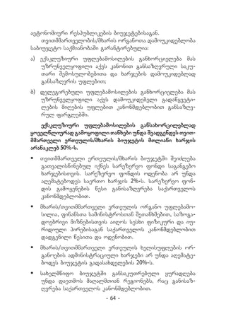 avtonomiuri respublikebis biujetebisagan.
    TviTmmarTvelobis/mxaris organoTa damoukidebloba
sabiujeto saqmianobaSi garantirebulia:
a) 	 eqskluziuri uflebamosilebis ganxorcieleba mas
     uzrunvelyofili aqvs kanoniT gansazRvruli saku-
     Tari SemosulobebiTa da xarjebis damoukideblad
     gansazRvris uflebiT;
b) 	delegirebuli uflebamosilebis ganxorcieleba mas
    uzrunvelyofili aqvs damoukidebeli gadawyve­ i­
                                               t
    lebis miRebis uflebiT kanonmdeblobiT gansazRv­
    rul farglebSi.
    eqskluziuri uflebamosilebis gansaxorcileblad
yovelwliurad gamoyofili Tanxebi unda Seadgendes TviT-
mmarTveli erTeulis/mxaris biujetis mTliani xarjis
aranakleb 50%-s.
	 TviTmmarTveli erTeulis/mxaris biujetSi SeiZleba
   gaTvaliswinebul iqnes sarezervo fondi sagangebo
   xarjebisTvis. sarezervo fondis odenoba ar unda
   aRematebodes saerTo xarjis 2%-s. sarezervo fon-
   dis gamoyenebis wesi ganisazRvreba saqarTvelos
   kanonmdeblobiT.
	 mxaris/TviTmmarTveli erTeulis organo uflebamo-
   silia, finansTa saministrosTan SeTanxmebiT, sazoga-
   doebrivi miznebisTvis aiRos sesxi fizikuri da iu-
   ridiuli pirebisagan saqarTvelos kanonmdeblobiT
   dadgenili wesiTa da odenobiT.
	 mxaris/TviTmmarTveli erTeulis xelisuflebis or-
   ganoebis administraciuli xarjebi ar unda aRemate-
   bodes biujetis gadasaxdelebis 20%-s.
	 saxelmwifo biujetSi gansakuTrebuli yuradReba
   unda daeTmos maRalmTian regionebs, rac ganisaz-
   Rvreba saqarTvelos kanonmdeblobiT.
                        - 64 -
 
