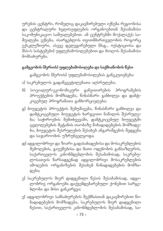 urebis centri, romelic dakavSirebuli iqneba regionisa
da centraluri xelisuflebis organoebTan Sesabamisi
sakomunikacio saSualebebiT. am centrebSi moqalaqes sa-
Sualeba eqneba, isargeblos TviTmmarTvelobis rogorc
eqskluziuri, aseve delegirebuli (mag., iusticiisa da
Sss-s sistemebi) uflebamosilebebiT da miiRos Sesabamisi
momsaxureba.

gamgeobis (meriis) uflebamosileba da saqmianobis wesi
     gamgeobis (meriis) uflebamosilebas ganekuTvneba:
a) sakrebulos gadawyvetilebaTa aRsruleba;
b)   socialur-ekonomikuri ganviTarebis programebis
     proeqtebis momzadeba, winaswari ganxilva da damt-
     kicebul programaTa ganxorcieleba;
g) biujetis proeqtis SemuSaveba, winaswari ganxilva da
    damtkicebuli biujetis xarjviTi nawilis Sesrule-
    ba; saWiroebis SemTxvevaSi, damtkicebul biujetSi
    cvlilebebis Setanis Taobaze winadadebebis momzade-
    ba, biujetis Sesrulebis Sesaxeb angariSgebis Sedgena
    da sajaroobis uzrunvelyofa;
d) adgilobrivi da ziari gadasaxadebisa da mosakreblebis
    SemoRebis, gauqmebisa da maTi odenobis gansazRvris,
    saqarTvelos kanonmdeblobis Sesabamisad, sakrebu-
    losaTvis warsadgenad adgilobrivi mosakreblebis
    amoRebis organizebis Sesaxeb winadadebebis momza-
    deba;
e) sakrebulos mier dadgenili wesis Sesabamisad, adgi-
    lobriv organoebs daqvemdebarebuli qonebiT sarge-
    bloba da misi gankargva;
v) adgilobrivi samsaxurebis SeqmnasTan dakavSirebiT wi-
    nadadebebis momzadeba, sakrebulos mier dadgenili
    wesiT, saqarTvelos kanonmdeblobis Sesabamisad, sa-
                          - 73 -
 