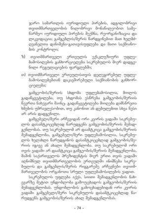 jaro samarTlis iuridiuli pirebis, adgilobrivi
     TviTmmarTvelobis wilobrivi monawileobiT same-
     warmeo iuridiuli pirebis Seqmna, reorganizacia da
     likvidacia; gamgeblis/meris wardginebiT maT xelmZ-
     RvanelTa daniSvna-gaTavisufleba da maTi saqmiano-
     bis kontroli;
z)    TviTmmarTveli erTeulis eqskluziuri ufle-
     bamosilebis ganxorcieleba sakrebulos mier dadge-
     nili regulaciebis farglebSi;
T) TviTmmarTveli erTeulisTvis delegirebul ufle-
   bamosilebebTan dakavSirebuli saqmianobis ganxor-
   cieleba;
    gamgeobis/meriis sxdoma uflebamosilia, miiRos
gadawyvetileba, Tu sxdomas eswreba gamgeobis/meriis
wevrTa naxevari mainc. gadawyvetileba miiReba damswreTa
xmebis umravlesobiT, Tu kanoniT an debulebiT sxva wesi
ar aris dadgenili.
    gamgebeli/meri arCevidan ori kviris vadaSi sakrebu-
los dasamtkiceblad warudgens gamgeobis/meriis Semad-
genlobas. Tu sakrebulom ar daamtkica gamgeobis/meriis
Semadgenloba, gamgebeli/meri uflebamosilia, sakrebu-
los xelaxla warudginos dasamtkiceblad gamgeobis/me-
riis igive an axali Semadgenloba. Tu sakrebulom ori
Tvis vadaSi ar daamtkica gamgeobis/meriis Semadgenloba,
maSin saqarTvelos prezidentis mier erTi Tvis vadaSi
aRniSnul TviTmmarTvelobis erTeulSi iniSneba sakre-
bulos da gamgeblis/meris riggareSe arCevnebi TviTm-
marTvelobis organoTa sruli uflebamosilebis vadiT.
    sakrebulos ufleba aqvs, siiTi Semadgenlobis nax-
evarze metiT undobloba gamoucxados gamgeobis/meriis
Semadgenlobas. undoblobis gamocxadebidan ori kviris
vadaSi gamgebeli/meri sakrebulos dasamtkiceblad wa-
rudgens gamgeobis/meriis axal Semadgenlobas.

                          - 74 -
 