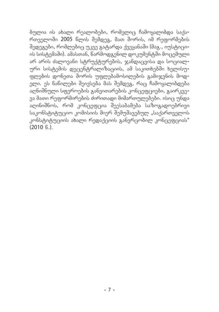 bulia is axali realobebi, romelic Camoyalibda saqa-
rTveloSi 2005 wlis Semdeg, maT Soris, im reformebis
Sedegebi, romlebic ukve gatarda qveyanaSi (mag., iustici-
is sistemaSi). amasTan, warmodgenil dokumentSi mocemuli
ar aris Zalovani struqturebis, jandacvisa da social-
uri sistemis decentralizaciis, am sakiTxebSi xelisu-
flebis doneTa Soris uflebamosilebis gamijvnis mod-
eli. es nawilebi Seivseba mas Semdeg, rac Camoyalibdeba
aRniSnuli sferoebis ganviTarebis koncefciebi, gairkve-
va maTi reformirebis ZiriTadi mimarTulebebi. isic unda
aRiniSnos, rom koncefcia Seesabameba sazogadoebrivi
sakonstitucio komisiis mier SemuSavebul `saqarTvelos
konstituciis axali redaqciis ganvrcobil koncefcias~
(2010 w.).




                          -7-
 