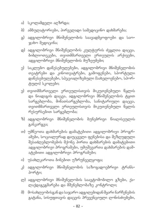 a) 	 skolamdeli aRzrda;
b) 	ambulatoriebi, pirveladi samedicino daxmareba;
g) 	adgilobrivi mniSvnelobis saavadmyofoebi da sao-
    jaxo medicina;
d) 	adgilobrivi mniSvnelobis kulturis ZeglTa dacva,
    biblioTekebi, TviTmmarTveli erTeulis arqivebi,
    adgilobrivi mniSvnelobis muzeumebi;
e) 	 saklubo dawesebulebebi, adgilobrivi mniSvnelobis
     Teatrebi da kinoTeatrebi, gamofenebi, sportuli
     dawesebulebebi, specializebuli (saxelovnebo, spor-
     tuli) skolebi;
v) TviTmmarTveli erTeulisTvis mikuTvnebuli wylis
   da niadagis dacva, adgilobrivi mniSvnelobis tyiT
   sargebloba, miwaTsargebloba, sanitariuli dacva,
   TviTmmarTveli erTeulisTvis mikuTvnebuli wylis
   resursebiT sargebloba;
z) 	adgilobrivi mniSvnelobis bunebrivi wiaRiseulis
    gankargva;
T) 	umweoTa daxmarebis damatebiTi adgilobrivi progr-
    amebi, socialurad daucveli fenebisa da SezRuduli
    SesaZleblobebis mqone pirTa daxmarebis damatebiTi
    adgilobrivi programebi, umuSevarTa daxmarebis dam-
    atebiTi adgilobrivi programebi;
i) 	 usaxlkaroTa binebiT uzrunvelyofa;
k) 	 adgilobrivi mniSvnelobis sazogadoebrivi trans-
     porti;
l) adgilobrivi mniSvnelobis saavtomobilo gzebi, qa-
   laqdagegmareba da mSeneblobaze kontroli;
m) 	 mosaxleobisgan da sajaro adgilebidan myari narCenebis
     gatana, sisufTavis dacvis prevenciuli RonisZiebebi,

                          - 82 -
 
