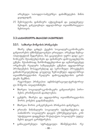 arsebuli sasoflo-sameurneo daniSnulebis miwis
   gayidvidan;
h1) Semosuloba finansuri aqtivebidan da valdebule-
    bebidan, gankuTvnili adgilobrivi TviTmmarTvelo-
    bebisTvis.


3.3.	saqarTvelos mxareebi (regionebi)

3.3.1.	 samxareo mowyobis principebi
    mxare unda gaxdes qveynis socialur-ekonomikuri
ganviTarebis umniSvnelovanesi erTeuli. arsebul munic-
ipalitetTan SedarebiT, mas gacilebiT ufro didi eko-
nomikuri SesaZleblobebi da finansuri damoukidebloba
eqneba. Sesabamisad, warmomadgenlobiT da aRmasrulebel
organoebs realuri saSualebebi eqnebaT adgilobrivi
problemebis mosagvareblad da seriozuli proeqtebis
gansaxorcieleblad. yovelive zemoTqmuli adgilobrivi
TviTmmarTvelobis realuri damoukideblobis garan-
tiebs Seqmnis.
    regionuli principiT administraciul-teritoriu-
li mowyoba iTvaliswinebs:
	 mxareTa socialur-ekonomikuri ganviTarebis piro-
   bebis erTmaneTTan daaxloebas;
	 centrs, mxaresa da adgilobriv TviTmmarTvelobas
   Soris qonebis gadanawilebas;
	 mxareTa Soris konkurenciis principis danergvas;
	 erTiani minimaluri socialuri standartebisa da
   Tanaswori socialuri dacvis uzrunvelyofas, kon-
   stituciiT dadgenili moqalaqeTa socialuri ufle-
   bebis dacvis garantirebas;
	 gansakuTrebuli     strategiuli      mniSvnelobis   re-
                          - 88 -
 