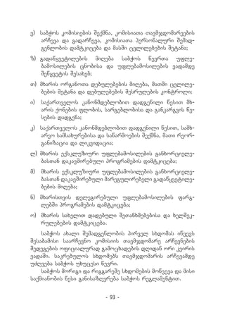 v) 	 sabWos komisiebis Seqmna, komisiaTa Tavmjdomareebis
     arCeva da gadarCeva, komisiaTa personaluri Semad-
     genlobis damtkiceba da masSi cvlilebebis Setana;
z)	 gadawyvetilebis miReba sabWos wevrTa ufle-
    bamosilebis cnobisa da uflebamosilebis vadamde
    Sewyvetis Sesaxeb;
T) 	mxaris organoTa debulebebis miReba, maTSi cvlile-
    bebis Setana da debulebebis Sesrulebis kontroli;
i) 		saqarTvelos kanonmdeblobiT dadgenili wesiT mx-
     aris qonebis flobis, sargeblobisa da gankargvis we-
     sebis dadgena;
k) 	 saqarTvelos kanonmdeblobiT dadgenili wesiT, samx-
     areo samsaxurebisa da sawarmoebis Seqmna, maTi reor-
     ganizacia da likvidacia;
l) 	
   mxaris eqskluziuri uflebamosilebis ganxorciele-
    basTan dakavSirebuli programebis damtkiceba;
m) 		mxaris eqskluziuri uflebamosilebis ganxorciele-
     basTan dakavSirebuli maregulirebeli gadawyvetile-
     bebis miReba;
n) 	 mxarisTvis delegirebuli uflebamosilebis farg-
     lebSi programebis damtkiceba;
o) 		
    mxaris saxeliT dadebuli SeTanxmebebisa da xelSek-
    rulebebis damtkiceba.
    sabWos axali Semadgenlobis pirvel sxdomas iwvevs
Sesabamisi saarCevno komisiis Tavmjdomare arCevnebis
Sedegebis oficialurad gamocxadebis dRidan ori kviris
vadaSi. sakrebulos sxdomebs Tavmjdomaris arCevamde
uZRveba sabWos uxucesi wevri.
    sabWos morigi da riggareSe sxdomebis mowveva da misi
saqmianobis wesi ganisazRvreba sabWos reglamentiT.


                          - 93 -
 