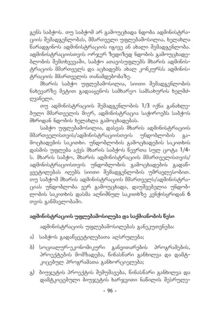 gens sabWos. Tu sabWom ar gamoucxada ndoba administra-
ciis Semadgenlobas, mmarTveli uflebamosilia, xelaxla
waradginos administraciis igive an axali Semadgenloba.
administraciisTvis orjer zedized ndobis gamoucxade-
blobis SemTxvevaSi, sabWo aTavisuflebs mxaris adminis-
traciis mmarTvels da acxadebs axal konkurss adminis-
traciis mmarTvelis Tanamdebobaze.
    mxaris sabWo uflebamosilia, siiTi Semadgenlobis
naxevarze metiT gadaayenos samxareo samsaxuris xelmZ-
Rvaneli.
    Tu administraciis Semadgenlobis 1/3 iqna ganaxle-
buli mmarTvelis mier, administracia saWiroebs sabWos
mxridan ndobis xelaxla gamocxadebas.
    sabWo uflebamosilia, dasvas mxaris administraciis
mmarTvelisTvis/administraciisTvis undoblobis ga-
mocxadebis sakiTxi. undoblobis gamocxadebis sakiTxis
dasmis ufleba aqvs mxaris sabWos wevrTa sul cota 1/4-
s. mxaris sabWo, mxaris administraciis mmarTvelisTvis/
administraciisTvis undoblobis gamocxadebis gadaw-
yvetilebas iRebs siiTi Semadgenlobis umravlesobiT.
Tu sabWom mxaris administraciis mmarTvels/administra-
cias undobloba ver gamoucxada, dauSvebelia undob-
lobis sakiTxis dasma aRniSnul sakiTxze kenWisyridan 6
Tvis ganmavlobaSi.

administraciis uflebamosileba da saqmianobis wesi
   administraciis uflebamosilebas ganekuTvneba:
a) 	 sabWos gadawyvetilebaTa aRsruleba;
b)	 socialur-ekonomikuri ganviTarebis programebis,
    proeqtebis momzadeba, winaswari ganxilva da damt-
    kicebul programaTa ganxorcieleba;
g) 	biujetis proeqtis SemuSaveba, winaswari ganxilva da
    damtkicebuli biujetis xarjviTi nawilis Sesrule-
                         - 96 -
 