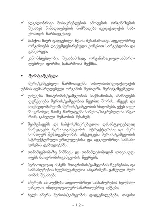	adgilobrivi mosakreblebis amoRebis organizebis
  Sesaxeb winadadebebis momzadeba dedaqalaqis sab-
  WosTvis warsadgenad;
	sabWos mier dadgenili wesis Sesabamisad, adgilobriv
  organoebs daqvemdebarebuli qonebiT sargebloba da
  gankargva;
	kanonmdeblobis Sesabamisad, organizaciul-samarT-
  lebrivi formis sawarmoTa Seqmna.


	 meri/gamgebeli
   meri/gamgebeli warmoadgens Tbilisis/dedaqalaqis
ubnis aRmasrulebeli organos meTaurs. meri/gamgebeli:
	uZRveba mTavrobis/gamgeobis saqmianobas, anawilebs
  funqciebs meriis/gamgeobis wevrTa Soris, iwvevs da
  Tavmjdomareobs meriis/gamgeobis sxdomebs, eqvs Tve-
  Si erTxel mainc warudgens sabWos/sakrebulos anga-
  riSs gaweuli muSaobis Sesaxeb;
	SeimuSavebs da sabWos/sakrebulos dasamtkiceblad
  warudgens meriis/gamgeobis struqturasa da per-
  sonalur Semadgenlobas, amtkicebs meriis/gamgeobis
  struqturuli erTeulebisa da adgilobrivi samsax-
  urebis debulebebs;
	Tanamdebobaze niSnavs da Tanamdebobidan aTavisuf-
  lebs mTavrobis/gamgeobis wevrebs;
	periodulad ismens mTavrobis/gamgeobis wevrebisa da
  samsaxurebis xelmZRvanelTa angariSebs gaweuli muS-
  aobis Sesaxeb;
	aCerebs an auqmebs adgilobrivi samsaxurebis xelmZR-
  vanelTa individualur-samarTlebriv aqtebs;
	xels awers meriis/gamgeobis dadgenilebebs, Tavisi

                       - 112 -
 