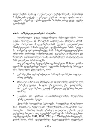 movlenebis Semdeg okupirebul tertoriebze aRmoCnda
5 municipaliteti _ eredvi, qurTa, TiRvi, aJara da ax-
algori. amJamad saqarTveloSi 64 municipaliteti funq-
cionirebs.


2.2.3.	 arsebuli viTarebis analizi
     saqarTvelo dRes saxelmwifos Camoyalibebis pro-
cesSi imyofeba. am procesSi gamoikveTa mravali prob-
lema, romelTa mougvareblobam qveynis ganviTarebis
mniSvnelovani mimarTulebebi, faqtobrivad, CixSi Seiyva-
na. gardamaval periodSi qveyanaSi mimdinare cvlilebebis
erT-erT ZiriTad mimarTulebas decentralizebuli da
realur TviTmmarTvelobaze damyarebuli institutebis
Camoyalibeba warmoadgens.
     Tu erTgvarad SevajamebT ukanaskneli 20 wlis ganma-
vlobaSi decentralizaciis sferoSi mimdinare proces-
ebs, SegviZlia davaskvnaT, rom:
	 ver Seiqmna demokratiuli marTvis formebi adgilo-
   briv doneze;
	 arsebuli marTvis principebi adgilobriv doneze ver
   uzrunvelyofs socialur-ekonomikur ganviTare-
   bas, gansakuTrebiT, gadaWarbebuli centralizaciis
   fonze;
	 qveyanas ar gaaCnia   TviTmmarTvelobis    reformis
   grZelvadiani xedva.
   qveyanaSi sxvadasxva periodSi, sxvadasxva intensivo-
biT mimdinare reformebi urTierTwinaaRmdegobiT xas-
iaTdeba _ xSirad xdeba erTxel aRebuli kursis cvla
centralizaciisa Tu decentralizaciis mimarTulebiT:
Tu SevadarebT 1991, 1998, 2002 da 2006 wlebis modelebs,
davinaxavT, rom adgilobrivi xelisuflebis uflebebi

                         - 18 -
 