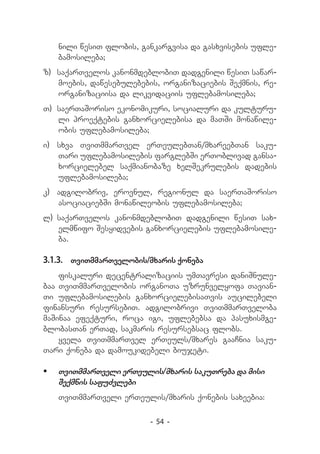 nili wesiT flobis, gankargvisa da gasxvisebis ufle-
   bamosileba;
z) 	saqarTvelos kanonmdeblobiT dadgenili wesiT sawar-
    moebis, dawesebulebebis, organizaciebis Seqmnis, re-
    organizaciisa da likvidaciis uflebamosileba;
T) 	saerTaSoriso ekonomikuri, socialuri da kulturu-
    li proeqtebis ganxorcielebisa da maTSi monawile-
    obis uflebamosileba;
i) 	 sxva TviTmmarTvel erTeulebTan/mxareebTan saku­
     Tari uflebamosilebis farglebSi erToblivad gansa­
     xorcielebel saqmianobaze xelSekrulebis dadebis
     uflebamosileba;
k) 	 adgilobriv, erovnul, regionul da saerTaSoriso
     asociaciebSi monawileobis uflebamosileba;
l) 	
   saqarTvelos kanonmdeblobiT dadgenili wesiT sax-
    elmwifo Sesyidvebis ganxorcielebis uflebamosile-
    ba.

3.1.3.	 TviTmmarTvelobis/mxaris qoneba
    fiskaluri decentralizaciis umTavresi daniSnule-
baa TviTmmarTvelobis organoTa uzrunvelyofa Tavian-
Ti uflebamosilebis ganxorcielebisaTvis aucilebeli
finansuri resursebiT. adgilobrivi TviTmmarTveloba
maSinaa efeqturi, roca igi, uflebebsa da pasuxismge-
blobasTan erTad, sakmaris resursebsac flobs.
    yvela TviTmmarTvel erTeuls/mxares gaaCnia saku-
Tari qoneba da damoukidebeli biujeti.

	 TviTmmarTveli erTeulis/mxaris sakuTreba da misi
   Seqmnis safuZvlebi
   TviTmmarTveli erTeulis/mxaris qonebis saxeebia:

                         - 54 -
 