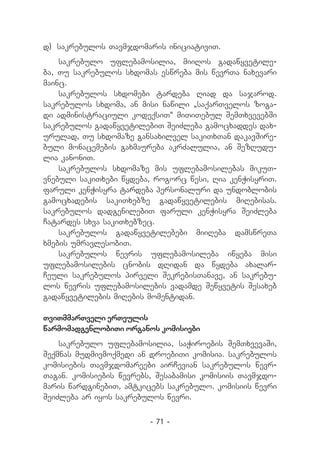 d) 	sakrebulos Tavmjdomaris iniciativiT.
    sakrebulo uflebamosilia, miiRos gadawyvetile-
ba, Tu sakrebulos sxdomas eswreba mis wevrTa naxevari
mainc.
    sakrebulos sxdomebi tardeba Riad da sajarod.
sakrebulos sxdoma, an misi nawili `saqarTvelos zoga-
di administraciuli kodeqsiT~ miTiTebul SemTxvevebSi
sakrebulos gadawyvetilebiT SeiZleba gamocxaddes dax-
urulad, Tu sxdomaze gansaxilvel sakiTxTan dakavSire-
buli monacemebis gaxmaureba akrZalulia, an SezRudu-
lia kanoniT.
    sakrebulos sxdomaze mis uflebamosilebas mikuT-
vnebuli sakiTxebi wydeba, rogorc wesi, Ria kenWisyriT.
faruli kenWisyra tardeba personaluri da undoblobis
gamocxadebis sakiTxebze gadawyvetilebis miRebisas.
sakrebulos dadgenilebiT faruli kenWisyra SeiZleba
Catardes sxva sakiTxebzec.
    sakrebulos gadawyvetilebebi miiReba damswreTa
xmebis umravlesobiT.
    sakrebulos wevris uflebamosileba iwyeba misi
uflebamosilebis cnobis dRidan da wydeba axalar-
Ceuli sakrebulos pirveli SekrebisTanave, an sakrebu-
los wevris uflebamosilebis vadamde Sewyvetis Sesaxeb
gadawyvetilebis miRebis momentidan.

TviTmmarTveli erTeulis
warmomadgenlobiTi organos komisiebi
    sakrebulo uflebamosilia, saWiroebis SemTxvevaSi,
Seqmnas mudmivmoqmedi an droebiTi komisia. sakrebulos
komisiebis Tavmjdomareebi airCevian sakrebulos wevr-
Tagan. komisiebis wevrebs, Sesabamisi komisiis Tavmjdo-
maris wardginebiT, amtkicebs sakrebulo. komisiis wevri
SeiZleba ar iyos sakrebulos wevri.

                         - 71 -
 