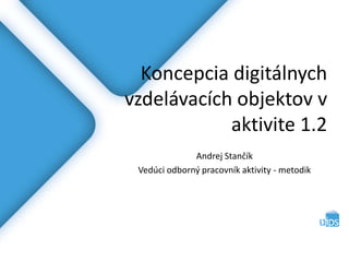 Koncepcia digitálnych
vzdelávacích objektov v
aktivite 1.2
Andrej Stančík
Vedúci odborný pracovník aktivity - metodik
 
