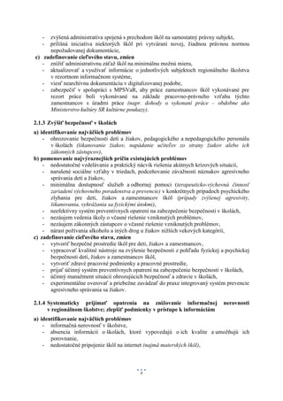- zvýšená administratíva spojená s prechodom škôl na samostatný právny subjekt,
   - prílišná iniciatíva niektorých škôl pri vytváraní novej, žiadnou právnou normou
      nepožadovanej dokumentácie,
c) zadefinovanie cieľového stavu, zmien
   - znížiť administratívnu záťaž škôl na minimálnu možnú mieru,
   - aktualizovať a využívať informácie o jednotlivých subjektoch regionálneho školstva
      v rezortnom informačnom systéme,
   - viesť nearchívnu dokumentáciu v digitalizovanej podobe,
   - zabezpečiť v spolupráci s MPSVaR, aby práce zamestnancov škôl vykonávané pre
      rezort práce boli vykonávané na základe pracovno-právneho vzťahu týchto
      zamestnancov s úradmi práce (napr. dohody o vykonaní práce – obdobne ako
      Ministerstvo kultúry SR kultúrne poukazy).

2.1.3 Zvýšiť bezpečnosť v školách
a) identifikovanie najväčších problémov
    - ohrozovanie bezpečnosti detí a žiakov, pedagogického a nepedagogického personálu
       v školách (šikanovanie žiakov, napádanie učiteľov zo strany žiakov alebo ich
       zákonných zástupcov),
b) pomenovanie najvýraznejších príčin existujúcich problémov
    - nedostatočné vzdelávanie a praktický nácvik riešenia akútnych krízových situácií,
    - narušené sociálne vzťahy v triedach, podceňovanie závažnosti náznakov agresívneho
       správania detí a žiakov,
    - minimálna dostupnosť služieb a odbornej pomoci (terapeuticko-výchovná činnosť
       zariadení výchovného poradenstva a prevencie) v konkrétnych prípadoch psychického
       zlyhania pre deti, žiakov a zamestnancov škôl (prípady zvýšenej agresivity,
       šikanovania, vyhrážania sa fyzickými útokmi),
    - neefektívny systém preventívnych opatrení na zabezpečenie bezpečnosti v školách,
    - nezáujem vedenia školy o včasné riešenie vzniknutých problémov,
    - nezáujem zákonných zástupcov o včasné riešenie vzniknutých problémov,
    - nárast požívania alkoholu a iných drog u žiakov nižších vekových kategórií,
c) zadefinovanie cieľového stavu, zmien
    - vytvoriť bezpečné prostredie škôl pre deti, žiakov a zamestnancov,
    - vypracovať kvalitné nástroje na zvýšenie bezpečnosti z pohľadu fyzickej a psychickej
       bezpečnosti detí, žiakov a zamestnancov škôl,
    - vytvoriť zdravé pracovné podmienky a pracovné prostredie,
    - prijať účinný systém preventívnych opatrení na zabezpečenie bezpečnosti v školách,
    - účinný manažment situácií ohrozujúcich bezpečnosť a zdravie v školách,
    - experimentálne overovať a priebežne zavádzať do praxe integrovaný systém prevencie
       agresívneho správania sa žiakov.

2.1.4 Systematicky prijímať opatrenia na znižovanie informačnej                nerovnosti
      v regionálnom školstve; zlepšiť podmienky v prístupe k informáciám
a) identifikovanie najväčších problémov
    - informačná nerovnosť v školstve,
    - absencia informácií o školách, ktoré vypovedajú o ich kvalite a umožňujú ich
       porovnanie,
    - nedostatočné pripojenie škôl na internet (najmä materských škôl),



                                            8
 