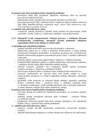 b) pomenovanie najvýraznejších príčin existujúcich problémov
    - absentujúca snaha škôl zverejňovať objektívne informácie, ktoré by umožnili
       porovnávanie jednotlivých škôl,
    - nedostatočný systém zverejňovania relevantných informácií o kvalite škôl,
    - nezavedená povinnosť škôl v jednotnej forme zverejňovať údaje na jednom webovom
       sídle ľahko identifikovateľnom verejnosťou (napr. webové sídlo ministerstva, príp.
       Ústav informácií a prognóz školstva),
c) zadefinovanie cieľového stavu, zmien
    - zverejňovať vybrané informácie o školách, ktoré umožnia ich porovnávanie a budú
       vypovedať o kvalite výchovy a vzdelávania a službách v nich poskytovaných.

2.1.5 Zabezpečiť trvalú transparentnosť všetkých procesov, s osobitným dôrazom
      na financovanie a hodnotenie; zabezpečiť rovnaké podmienky subjektom
      regionálneho školstva bez ohľadu na zriaďovateľa
a) identifikovanie najväčších problémov
    - zjednotiť metodiku prerozdeľovania rozvojových projektov s dotáciami,
    - uplatňovanie sankcií len vo vzťahu k niektorým zriaďovateľom vo forme krátenia
       normatívnych finančných prostriedkov za porušenie povinností ako sú dodržiavanie
       štátneho vzdelávacieho programu, maximálnych počtov žiakov v triedach a odbornosti
       vyučovania,
    - rozdielny spôsob vymenovania riaditeľa školy v štátnych a v neštátnych školách,
    - konštantná dĺžka funkčného obdobia u riaditeľa štátnej školy určená priamo zákonom;
       v neštátnych školách zákon dĺžku funkčného obdobia neurčuje,
    - možnosť vyberania „školného“ len v neštátnych školách napriek rovnakému
       normatívu na žiakov v štátnych aj v neštátnych školách,
    - schvaľovanie učebných plánov a učebných osnov neštátnych škôl ministerstvom,
    - nerovnosť zriaďovateľov pri určovaní počtu tried prvého ročníka vo svojej
       zriaďovateľskej pôsobnosti vo vzťahu k regionálnej stratégii odborného vzdelávania
       a prípravy,
    - maximálna výška príspevku na čiastočnú úhradu nákladov spojených s pobytom
       dieťaťa v materskej škole, v jazykovej škole, v základnej umeleckej škole
       a v školských zariadeniach v zriaďovateľskej pôsobnosti obcí a samosprávnych krajov
       je určená zákonom, neštátne školy takéto obmedzenie nemajú,
b) pomenovanie najvýraznejších príčin existujúcich problémov
    - nerovnaký postup pri prideľovaní finančných prostriedkov na rozvojové projekty
       a dotácie,
    - rozdielny prístup existujúcich právnych úprav k štátnym – verejným školám
       a k neštátnym školám,
    - neprijímanie niektorých opatrení štátu alebo územnej samosprávy voči súkromným
       školám z obavy z obmedzovania slobody podnikania,
c) zadefinovanie cieľového stavu, zmien
    - ustanoviť rovnaké pravidlá a podmienky prideľovania rozvojových projektov
       a dotácií,
    - odstrániť diskriminačné opatrenia vo vzťahu k školám bez ohľadu na ich zriaďovateľa.




                                            9
 