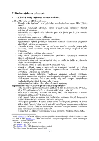 2.2 Kvalitná výchova a vzdelávanie
2.2.1 Uskutočniť zmeny v systéme a obsahu vzdelávania
a) identifikovanie najväčších problémov
    - dlhodobo nízka úspešnosť 15-ročných žiakov v medzinárodnom meraní PISA (2003 –
       2009), 3
    - nastavenie rámcových učebných plánov a vzdelávacích štandardov štátnych
       vzdelávacích programov,
    - preferovanie encyklopedických vedomostí pred rozvíjaním praktických zručností
       a postojov žiakov,
    - sústredenie sa na predmetové vzdelávanie,
    - absentujúca integrácia obsahu výchovy a vzdelávania,
    - nejednoznačný výklad povinných náležitostí štátnych vzdelávacích programov
       a školských vzdelávacích programov,
    - existencia skupiny žiakov, ktorí na vyučovanie druhého cudzieho jazyka (jeho
       ovládanie), nemajú dostatočný časový priestor alebo im chýbajú schopnosti na jeho
       zvládnutie,
    - vysoká stratifikácia vzdelávacieho systému,4
    - veľký rozsah obsahových a nedostatočná špecifikácia výkonových štandardov
       štátnych vzdelávacích programov,
    - nejednoznačne stanovené rámcové učebné plány vo vzťahu ku školám s vyučovaním
       jazyka národnostnej menšiny,
    - nedostatočná činnosť a nejasné poslanie Kurikulárnej rady,
    - nejasný a zdĺhavý proces experimentálneho overovania inovácií vo výchove
       a vzdelávaní a implementácia záverov experimentálneho overovania inovácií
       vo výchove a vzdelávaní do praxe škôl,
    - nedostatočná kvalita odborného vzdelávania a prípravy; odborné vzdelávanie
       a príprava nedostatočne reaguje na aktuálne potreby trhu práce a nedokáže pripraviť
       kvalifikovanú pracovnú silu v takej miere, aby bola schopná bezprostredne
       po ukončení štúdia vstúpiť do pracovného procesu,
    - predčasný odchod žiakov z odborného vzdelávania a prípravy,
b) pomenovanie najvýraznejších príčin existujúcich problémov
    - veľké množstvo neplnoorganizovaných základných škôl (v školskom roku 2010/2011
       ich je 752 z celkového počtu 2 216 základných škôl, čo je cca 34 %),5
    - 80 % obcí v Slovenskej republike má menej ako 2 000 obyvateľov – väčšina
       základných škôl má sídlo v týchto obciach,
    - vysoký počet žiakov zo sociálne znevýhodneného prostredia (ktorých kompetencie
       v oblasti komunikačných zručností sú výrazne limitujúce),
    - vysoký počet gymnázií s 8-ročnou dĺžkou štúdia (nárast počtu gymnázií s 8-ročnou
       dĺžkou štúdia;6 prvotný zámer vzdelávanie detí so zvýšenými schopnosťami a záujmom
       o štúdium, ktorý sa v zhode so zahraničnými zisteniami7 postupne mení na vzdelávanie
       detí s vyšším socioekonomickým statusom),
    - politický tlak spoločenských elít na zriaďovanie gymnázií s 8-ročnou dĺžkou štúdia,

3
  Zdroj: Príloha č. 21 – NÚCEM: Výsledky Slovenskej republiky v medzinárodných štúdiách OECD PISA 2009
a IEA PIRLS 2006; Príloha č. 22 – ŠŠI: Stav rozvíjania kľúčových kompetencií detí a žiakov v materských,
základných a stredných školách
4
  Zdroj: OECD; Education at a Glance 2010
5
  Zdroj: Príloha č. 3 – ÚIPŠ
6
  Zdroj: Príloha č. 23 – ÚIPŠ, Kvantitatívny vývoj gymnázií
7
  Zdroj: Napr. Fenton Whelan: Lesson learned, 2009
                                                  10
 