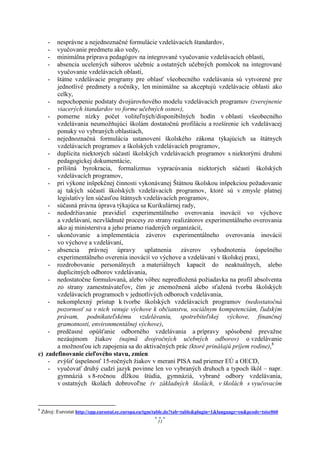 -nesprávne a nejednoznačné formulácie vzdelávacích štandardov,
      -vyučovanie predmetu ako vedy,
      -minimálna príprava pedagógov na integrované vyučovanie vzdelávacích oblastí,
      -absencia ucelených súborov učebníc a ostatných učebných pomôcok na integrované
       vyučovanie vzdelávacích oblastí,
    - štátne vzdelávacie programy pre oblasť všeobecného vzdelávania sú vytvorené pre
       jednotlivé predmety a ročníky, len minimálne sa akceptujú vzdelávacie oblasti ako
       celky,
    - nepochopenie podstaty dvojúrovňového modelu vzdelávacích programov (zverejnenie
       viacerých štandardov vo forme učebných osnov),
    - pomerne nízky počet voliteľných/disponibilných hodín v oblasti všeobecného
       vzdelávania neumožňujúci školám dostatočnú profiláciu a rozšírenie ich vzdelávacej
       ponuky vo vybraných oblastiach,
    - nejednoznačná formulácia ustanovení školského zákona týkajúcich sa štátnych
       vzdelávacích programov a školských vzdelávacích programov,
    - duplicita niektorých súčastí školských vzdelávacích programov s niektorými druhmi
       pedagogickej dokumentácie,
    - prílišná byrokracia, formalizmus vypracúvania niektorých súčastí školských
       vzdelávacích programov,
    - pri výkone inšpekčnej činnosti vykonávanej Štátnou školskou inšpekciou požadovanie
       aj takých súčastí školských vzdelávacích programov, ktoré sú v zmysle platnej
       legislatívy len súčasťou štátnych vzdelávacích programov,
    - súčasná právna úprava týkajúca sa Kurikulárnej rady,
    - nedodržiavanie pravidiel experimentálneho overovania inovácií vo výchove
       a vzdelávaní, nezvládnuté procesy zo strany realizátorov experimentálneho overovania
       ako aj ministerstva a jeho priamo riadených organizácií,
    - ukončovanie a implementácia záverov experimentálneho overovania inovácií
       vo výchove a vzdelávaní,
    - absencia právnej úpravy uplatnenia záverov vyhodnotenia úspešného
       experimentálneho overenia inovácií vo výchove a vzdelávaní v školskej praxi,
    - rozdrobovanie personálnych a materiálnych kapacít do neaktuálnych, alebo
       duplicitných odborov vzdelávania,
    - nedostatočne formulovaná, alebo vôbec nepredložená požiadavka na profil absolventa
       zo strany zamestnávateľov, čím je znemožnená alebo sťažená tvorba školských
       vzdelávacích programoch v jednotlivých odboroch vzdelávania,
    - nekomplexný prístup k tvorbe školských vzdelávacích programov (nedostatočná
       pozornosť sa v nich venuje výchove k občianstvu, sociálnym kompetenciám, ľudským
       právam, podnikateľskému vzdelávaniu, spotrebiteľskej výchove, finančnej
       gramotnosti, environmentálnej výchove),
    - predčasné opúšťanie odborného vzdelávania a prípravy spôsobené prevažne
       nezáujmom žiakov (najmä dvojročných učebných odborov) o vzdelávanie
       a možnosťou ich zapojenia sa do aktivačných prác (ktoré prinášajú príjem rodine),8
c) zadefinovanie cieľového stavu, zmien
    - zvýšiť úspešnosť 15-ročných žiakov v meraní PISA nad priemer EÚ a OECD,
    - vyučovať druhý cudzí jazyk povinne len vo vybraných druhoch a typoch škôl – napr.
       gymnáziá s 8-ročnou dĺžkou štúdia, gymnáziá, vybrané odbory vzdelávania,
       v ostatných školách dobrovoľne (v základných školách, v školách s vyučovacím


8
    Zdroj: Eurostat http://epp.eurostat.ec.europa.eu/tgm/table.do?tab=table&plugin=1&language=en&pcode=tsisc060
                                                        11
 