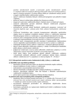 jazykom národnostných menšín a vyučovaním jazyka národnostných menšín
        a v učebných odboroch stredných odborných škôl podľa rámcových učebných plánov),
    -   upraviť existenciu gymnázií s 8-ročnou dĺžkou štúdia po vyhodnotení analýzy pozitív
        a negatív stratifikovaného vzdelávacieho systému,
    -   upraviť vzdelávacie štandardy štátnych vzdelávacích programov pre jednotlivé stupne
        vzdelania,
    -   definovať rámcové učebné plány globálne bez členenia na ročníky,
    -   integrovať vyučovanie vzdelávacích oblastí v školách, ktoré o to budú mať záujem,
    -   ustanoviť jednoznačne povinné náležitosti štátnych vzdelávacích programov
        rešpektujúce druh a stupeň školy,
    -   minimalizovať povinné súčasti školských vzdelávacích programov (odstrániť tak
        čiastočnú duplicitu napr. s plánom práce školy, plánom kontinuálneho vzdelávania
        atď.),
    -   vymenovať Kurikulárnu radu s jasnými kompetenciami odborného, apolitického
        orgánu, ktorý sa vyjadruje k zásadným otázkam výchovy a vzdelávania, pripravuje
        Národný program výchovy a vzdelávania a v pravidelných intervaloch ho inovuje,
    -   ustanoviť jasné a transparentné pravidlá, smerujúce k zjednodušeniu procesu prípravy
        a realizácie experimentálneho overovania inovácií vo výchove a vzdelávaní,
    -   ustanoviť jasné a transparentné pravidlá smerujúce k zjednodušeniu implementácie
        záverov úspešného experimentálneho overovania inovácií vo výchove a vzdelávaní,
    -   zjednodušiť štruktúru sústavy odborov vzdelávania v stredných odborných školách,
    -   upraviť obsah odborného vzdelávania a prípravy v súlade s kvalifikačnými štandardmi
        podľa zákona o celoživotnom vzdelávaní,
    -   podporovať zriaďovanie a rozvoj centier odborného vzdelávania a prípravy (s cieľom
        efektívnejšie využívať materiálno-technické a personálne kapacity),
    -   znížiť počet žiakov, ktorí predčasne opustili odborné vzdelávanie a prípravu
        v dvojročných učebných odboroch a znížiť predčasný odchod žiakov ostatných
        odborov vzdelávania na 6 % z populácie vo vekovej skupine 18 – 24 rokov.9

2.2.2 Zabezpečenie monitorovania a hodnotenia kvality výchovy a vzdelávania
a) identifikovanie najväčších problémov
    - absentujúce externé testovanie žiakov po ukončení primárneho stupňa vzdelania,
    - absencia indikátorov kvality výchovy a vzdelávania,
    - nedostatočná a nesystematická autoevalvácia škôl,
    - absencia finančného zvýhodňovania škôl s pridanou hodnotou vo vzdelávaní,
    - absencia „špeciálneho dohľadu“ štátu nad školami s dlhodobo nedostatočnými
       vzdelávacími výsledkami žiakov,
    - právna úprava postavenia a kompetencií Štátnej školskej inšpekcie,
b) pomenovanie najvýraznejších príčin existujúcich problémov
    - nejednotný názor na termín konania testovania, či v 4. ročníku (ako Testovanie 9, keď
       testovaní žiaci ešte nezískali monitorovaný stupeň vzdelania), alebo v prvom polroku
       5. ročníka (po získaní monitorovaného stupňa vzdelania),
    - nevyčlenenie finančných prostriedkov na zabezpečenie objektívneho dozoru
       pri externom testovaní,
    - neexistujúce požiadavky na vypracovanie objektívnych kritérií a indikátorov kvality
       výchovy a vzdelávania,

9
 Zdroj: Stratégia na zabezpečenie inteligentného, udržateľného a inkluzívneho rastu EURÓPA 2020 EUROPA
2020

                                                  12
 