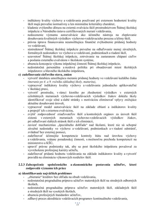 -   indikátory kvality výchovy a vzdelávania používané pri externom hodnotení kvality
       škôl majú prevažne normatívny a len minimálne kriteriálny charakter,
    - kladenie zvýšeného dôrazu na externú evalváciu škôl prostredníctvom Štátnej školskej
       inšpekcie a Národného ústavu certifikovaných meraní vzdelávania,
    - nedocenenie významu autoevalvácie ako účinného nástroja na zlepšovanie
       dosahovania kvalitných výsledkov výchovno-vzdelávacieho procesu a klímy škôl,
    - právna úprava financovania neumožňujúca finančné zvýhodnenie pridanej hodnoty
       vo vzdelávaní,
    - sústredenosť Štátnej školskej inšpekcie prevažne na odhaľovanie menej závažných,
       formálnych nedostatkov vo výchove a vzdelávaní, podmienkach a riadení škôl,
    - uzavretosť Štátnej školskej inšpekcie, zotrvávanie na zastaranom chápaní cieľov
       a poslania externého evalvátora v školskom systéme,
    - absencia koncepcie výkonu inšpekčnej činnosti Štátnej školskej inšpekcie,
    - nedostatočná personálna a mzdová politika pri obsadzovaní miest školských
       inšpektorov a hlavného školského inšpektora,
c) zadefinovanie cieľového stavu, zmien
    - vytvoriť databázu umožňujúcu meranie pridanej hodnoty vo vzdelávaní každého žiaka
       (meranie po 4. a 9. ročníku základnej školy, maturita),
    - vypracovať indikátory kvality výchovy a vzdelávania jednoducho aplikovateľné
       v školskej praxi,
    - vytvoriť prostredie, v rámci ktorého po zhodnotení výsledkov v externých
       celoštátnych meraniach výchovno-vzdelávacích výsledkov žiakov dokážu školy
       identifikovať svoje silné a slabé stránky s motiváciou eliminovať vplyvy znižujúce
       aktuálne dosahovanú úroveň,
    - vypracovať model autoevalvácie škôl na základe oblastí a indikátorov kvality
       a prepojiť ich s externou evalváciou,
    - zvýšiť zodpovednosť zriaďovateľov škôl a kontrolných orgánov za úroveň škôl
       zistenú v externých meraniach výchovno-vzdelávacích výsledkov žiakov,
       pri odhaľovaní slabých stránok škôl a ich eliminácii,
    - zaviesť mechanizmus „špeciálneho dohľadu“ nad školami, ktoré nie sú schopné
       závažné nedostatky vo výchove a vzdelávaní, podmienkach a v riadení odstrániť,
       zvládnuť bez externej pomoci,
    - zadefinovať účinnejšie kompetencie kontroly štátu nad úrovňou výchovy
       a vzdelávania, vrátane poradenskej činnosti, s možnosťou prechodu kompetencií na
       ministerstvo a KŠÚ,
    - upraviť právne podmienky tak, aby sa post školského inšpektora považoval za
       vyvrcholenie profesijnej kariéry učiteľa,
    - zadefinovať pridanú hodnotu vzdelávania na základe indikátorov kvality a vytvoriť
       pravidlá na elimináciu výkonových rozdielov škôl.

2.2.3 Zabezpečenie spoločenského       a ekonomického     postavenia    učiteľov,   ktoré
      zodpovedá významu ich práce
a) identifikovanie najväčších problémov
    - „zbieranie“ kreditov bez ohľadu na obsah vzdelávania,
    - nedostatočná pregraduálna príprava učiteľov materských škôl na stredných odborných
       školách,
    - nedostatočná pregraduálna príprava učiteľov materských škôl, základných škôl
       a stredných škôl na vysokých školách,
    - absencia profesijných štandardov učiteľov,
    - zdĺhavý proces akreditácie vzdelávacích programov kontinuálneho vzdelávania,
                                            13
 