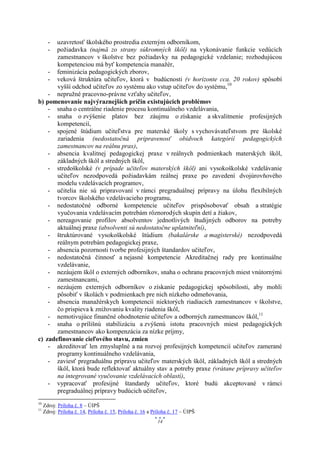 uzavretosť školského prostredia externým odborníkom,
       -
       požiadavka (najmä zo strany súkromných škôl) na vykonávanie funkcie vedúcich
       -
       zamestnancov v školstve bez požiadavky na pedagogické vzdelanie; rozhodujúcou
       kompetenciou má byť kompetencia manažér,
    - feminizácia pedagogických zborov,
    - veková štruktúra učiteľov, ktorá v budúcnosti (v horizonte cca. 20 rokov) spôsobí
       vyšší odchod učiteľov zo systému ako vstup učiteľov do systému,10
    - nepružné pracovno-právne vzťahy učiteľov,
b) pomenovanie najvýraznejších príčin existujúcich problémov
    - snaha o centrálne riadenie procesu kontinuálneho vzdelávania,
    - snaha o zvýšenie platov bez záujmu o získanie a skvalitnenie profesijných
       kompetencií,
    - spojené štúdium učiteľstva pre materské školy s vychovávateľstvom pre školské
       zariadenia (nedostatočná pripravenosť obidvoch kategórií pedagogických
       zamestnancov na reálnu prax),
    - absencia kvalitnej pedagogickej praxe v reálnych podmienkach materských škôl,
       základných škôl a stredných škôl,
    - stredoškolské (v prípade učiteľov materských škôl) ani vysokoškolské vzdelávanie
       učiteľov nezodpovedá požiadavkám reálnej praxe po zavedení dvojúrovňového
       modelu vzdelávacích programov,
    - učitelia nie sú pripravovaní v rámci pregraduálnej prípravy na úlohu flexibilných
       tvorcov školského vzdelávacieho programu,
    - nedostatočné odborné kompetencie učiteľov prispôsobovať obsah a stratégie
       vyučovania vzdelávacím potrebám rôznorodých skupín detí a žiakov,
    - nereagovanie profilov absolventov jednotlivých študijných odborov na potreby
       aktuálnej praxe (absolventi sú nedostatočne uplatniteľní),
    - štruktúrované vysokoškolské štúdium (bakalárske a magisterské) nezodpovedá
       reálnym potrebám pedagogickej praxe,
    - absencia pozornosti tvorbe profesijných štandardov učiteľov,
    - nedostatočná činnosť a nejasné kompetencie Akreditačnej rady pre kontinuálne
       vzdelávanie,
    - nezáujem škôl o externých odborníkov, snaha o ochranu pracovných miest vnútornými
       zamestnancami,
    - nezáujem externých odborníkov o získanie pedagogickej spôsobilosti, aby mohli
       pôsobiť v školách v podmienkach pre nich nízkeho odmeňovania,
    - absencia manažérskych kompetencií niektorých riadiacich zamestnancov v školstve,
       čo prispieva k znižovaniu kvality riadenia škôl,
    - nemotivujúce finančné ohodnotenie učiteľov a odborných zamestnancov škôl,11
    - snaha o prílišnú stabilizáciu a zvýšenú istotu pracovných miest pedagogických
       zamestnancov ako kompenzácia za nízke príjmy,
c) zadefinovanie cieľového stavu, zmien
    - akreditovať len zmysluplné a na rozvoj profesijných kompetencií učiteľov zamerané
       programy kontinuálneho vzdelávania,
    - zaviesť pregraduálnu prípravu učiteľov materských škôl, základných škôl a stredných
       škôl, ktorá bude reflektovať aktuálny stav a potreby praxe (vrátane prípravy učiteľov
       na integrované vyučovanie vzdelávacích oblastí),
    - vypracovať profesijné štandardy učiteľov, ktoré budú akceptované v rámci
       pregraduálnej prípravy budúcich učiteľov,
10
     Zdroj: Príloha č. 8 – ÚIPŠ
11
     Zdroj: Príloha č. 14, Príloha č. 15, Príloha č. 16 a Príloha č. 17 – ÚIPŠ
                                                            14
 