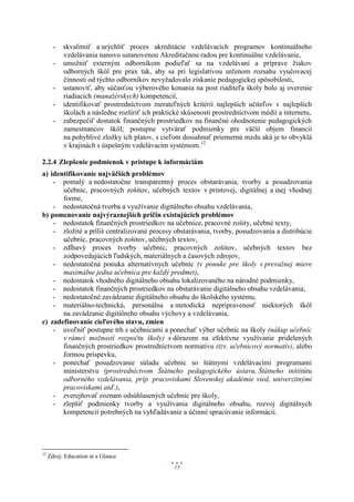-   skvalitniť a urýchliť proces akreditácie vzdelávacích programov kontinuálneho
           vzdelávania nanovo ustanovenou Akreditačnou radou pre kontinuálne vzdelávanie,
       -   umožniť externým odborníkom podieľať sa na vzdelávaní a príprave žiakov
           odborných škôl pre prax tak, aby sa pri legislatívou určenom rozsahu vyučovacej
           činnosti od týchto odborníkov nevyžadovalo získanie pedagogickej spôsobilosti,
       -   ustanoviť, aby súčasťou výberového konania na post riaditeľa školy bolo aj overenie
           riadiacich (manažérskych) kompetencií,
       -   identifikovať prostredníctvom merateľných kritérií najlepších učiteľov v najlepších
           školách a následne rozšíriť ich praktické skúsenosti prostredníctvom médií a internetu,
       -   zabezpečiť dostatok finančných prostriedkov na finančné ohodnotenie pedagogických
           zamestnancov škôl; postupne vytvárať podmienky pre väčší objem financií
           na pohyblivé zložky ich platov, s cieľom dosiahnuť priemernú mzdu aká je to obvyklá
           v krajinách s úspešným vzdelávacím systémom.12

2.2.4 Zlepšenie podmienok v prístupe k informáciám
a) identifikovanie najväčších problémov
    - pomalý a nedostatočne transparentný proces obstarávania, tvorby a posudzovania
       učebníc, pracovných zošitov, učebných textov v printovej, digitálnej a inej vhodnej
       forme,
    - nedostatočná tvorba a využívanie digitálneho obsahu vzdelávania,
b) pomenovanie najvýraznejších príčin existujúcich problémov
    - nedostatok finančných prostriedkov na učebnice, pracovné zošity, učebné texty,
    - zložité a príliš centralizované procesy obstarávania, tvorby, posudzovania a distribúcie
       učebníc, pracovných zošitov, učebných textov,
    - zdĺhavý proces tvorby učebníc, pracovných zošitov, učebných textov bez
       zodpovedajúcich ľudských, materiálnych a časových zdrojov,
    - nedostatočná ponuka alternatívnych učebníc (v ponuke pre školy v prevažnej miere
       maximálne jedna učebnica pre každý predmet),
    - nedostatok vhodného digitálneho obsahu lokalizovaného na národné podmienky,
    - nedostatok finančných prostriedkov na obstarávanie digitálneho obsahu vzdelávania,
    - nedostatočné zavádzanie digitálneho obsahu do školského systému,
    - materiálno-technická, personálna a metodická nepripravenosť niektorých škôl
       na zavádzanie digitálneho obsahu výchovy a vzdelávania,
c) zadefinovanie cieľového stavu, zmien
    - uvoľniť postupne trh s učebnicami a ponechať výber učebníc na školy (nákup učebníc
       v rámci možností rozpočtu školy) s dôrazom na efektívne využívanie pridelených
       finančných prostriedkov prostredníctvom normatívu (tzv. učebnicový normatív), alebo
       formou príspevku,
    - ponechať posudzovanie súladu učebníc so štátnymi vzdelávacími programami
       ministerstvu (prostredníctvom Štátneho pedagogického ústavu, Štátneho inštitútu
       odborného vzdelávania, príp. pracoviskami Slovenskej akadémie vied, univerzitnými
       pracoviskami atď.),
    - zverejňovať zoznam odsúhlasených učebníc pre školy,
    - zlepšiť podmienky tvorby a využívania digitálneho obsahu, rozvoj digitálnych
       kompetencií potrebných na vyhľadávanie a účinné spracúvanie informácií.




12
     Zdroj: Education at a Glance
                                                 15
 