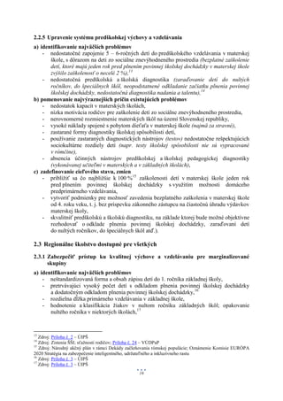 2.2.5 Upravenie systému predškolskej výchovy a vzdelávania
a) identifikovanie najväčších problémov
    - nedostatočné zapojenie 5 – 6-ročných detí do predškolského vzdelávania v materskej
       škole, s dôrazom na deti zo sociálne znevýhodneného prostredia (bezplatné zaškolenie
       detí, ktoré majú jeden rok pred plnením povinnej školskej dochádzky v materskej škole
       zvýšilo zaškolenosť o necelé 2 %),13
    - nedostatočná predškolská a školská diagnostika (zaraďovanie detí do nultých
       ročníkov, do špeciálnych škôl, neopodstatnené odkladanie začiatku plnenia povinnej
       školskej dochádzky, nedostatočná diagnostika nadania a talentu),14
b) pomenovanie najvýraznejších príčin existujúcich problémov
    - nedostatok kapacít v materských školách,
    - nízka motivácia rodičov pre zaškolenie detí zo sociálne znevýhodneného prostredia,
    - nerovnomerné rozmiestnenie materských škôl na území Slovenskej republiky,
    - vysoké náklady spojené s pobytom dieťaťa v materskej škole (najmä za stravné),
    - zastarané formy diagnostiky školskej spôsobilosti detí,
    - používanie zastaraných diagnostických nástrojov (testov) nedostatočne rešpektujúcich
       sociokultúrne rozdiely detí (napr. testy školskej spôsobilosti nie sú vypracované
       v rómčine),
    - absencia účinných nástrojov predškolskej a školskej pedagogickej diagnostiky
       (vykonávanej učiteľmi v materských a v základných školách),
c) zadefinovanie cieľového stavu, zmien
    - priblížiť sa čo najbližšie k 100 %15 zaškolenosti detí v materskej škole jeden rok
       pred plnením povinnej školskej dochádzky s využitím možnosti domáceho
       predprimárneho vzdelávania,
    - vytvoriť podmienky pre možnosť zavedenia bezplatného zaškolenia v materskej škole
       od 4. roku veku, t. j. bez príspevku zákonného zástupcu na čiastočnú úhradu výdavkov
       materskej školy,
    - skvalitniť predškolskú a školskú diagnostiku, na základe ktorej bude možné objektívne
       rozhodovať o odklade plnenia povinnej školskej dochádzky, zaraďovaní detí
       do nultých ročníkov, do špeciálnych škôl atď.).

2.3 Regionálne školstvo dostupné pre všetkých
2.3.1 Zabezpečiť prístup ku kvalitnej výchove a vzdelávaniu pre marginalizované
      skupiny
a) identifikovanie najväčších problémov
    - neštandardizovaná forma a obsah zápisu detí do 1. ročníka základnej školy,
    - pretrvávajúci vysoký počet detí s odkladom plnenia povinnej školskej dochádzky
       a dodatočným odkladom plnenia povinnej školskej dochádzky,16
    - rozdielna dĺžka primárneho vzdelávania v základnej škole,
    - hodnotenie a klasifikácia žiakov v nultom ročníku základných škôl; opakovanie
       nultého ročníka v niektorých školách,17


13
   Zdroj: Príloha č. 2 – ÚIPŠ
14
   Zdroj: Zistenia ŠŠI; sťažnosti rodičov; Príloha č. 24 – VÚDPaP
15
   Zdroj: Národný akčný plán v rámci Dekády začleňovania rómskej populácie; Oznámenie Komisie EURÓPA
2020 Stratégia na zabezpečenie inteligentného, udržateľného a inkluzívneho rastu
16
   Zdroj: Príloha č. 3 – ÚIPŠ
17
   Zdroj: Príloha č. 3 – ÚIPŠ
                                                 16
 