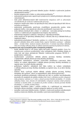 -málo účinná metodika vyučovania štátneho jazyka v školách s vyučovacím jazykom
      národnostných menšín,18
    - školská integrácia detí a žiakov so zdravotným postihnutím,19
    - nedostatočné poskytovanie suportívnych (podporných) služieb príslušnými odbornými
      zamestnancami,
    - malý počet debariérizovaných škôl (nedostatočná integrácia osôb so zdravotným
      znevýhodnením do výchovno-vzdelávacieho procesu),
    - nesprávne zaraďovanie žiakov do špeciálnych tried, alebo do špeciálnych škôl (hlavne
      mentálne postihnutie),
    - nedoriešená problematika používania a kodifikácie posunkového jazyka; nízke
      podporné služby s tým spojené pre zdravotne postihnutých (nepočujúcich),
    - nízka inklúzia rómskych detí a žiakov vo vzdelávaní – nerovnaký prístup ku kvalitnej
      výchove a vzdelávaniu pre marginalizované skupiny obyvateľstva,
    - nedostatočná integrácia a inklúzia v bežných aj v špeciálnych školách,
    - snaha zaraďovať do špeciálnej základnej školy v obciach, kde nie je základná škola, aj
      intaktných žiakov,
    - nedostatočná priechodnosť školského systému (vo vzťahu k žiakom, ktorý predčasne
      ukončili základnú školu alebo strednú školu; naprieč školským systémom – základná
      škola – stredná škola; možnosť prijatia absolventov A variantu špeciálnej základnej
      školy do strednej odbornej školy na základ vykonania úspešných prijímacích skúšok),
b) pomenovanie najvýraznejších príčin existujúcich problémov
    - každá základná škola si volí formu zápisu detí podľa vlastných predstáv (často bez
      rešpektovania osobitostí predškolského veku); požiadavky škôl z hľadiska obsahu sú
      často krát nad rámec požiadaviek Štátneho vzdelávacieho programu ISCED 0 –
      predprimárne vzdelávanie,
    - nejednoznačné vymedzenie odkladu plnenia povinnej školskej dochádzky
      a dodatočného odkladu plnenia povinnej školskej dochádzky,
    - podliehanie zamestnancov zariadení výchovného poradenstva a prevencie tlaku
      rodičov na vydanie odporúčania o odklade plnenia povinnej školskej dochádzky aj
      napriek tomu, že je dieťa školsky spôsobilé,
    - podliehanie riaditeľov základných škôl tlaku rodičov na vydanie rozhodnutia
      o odklade plnenia povinnej školskej dochádzky aj napriek tomu, že je dieťa školsky
      spôsobilé,
    - niektoré školy využívajú inštitút odkladu začiatku plnenia povinnej školskej
      dochádzky ako možnosť „zbaviť sa nepohodlných, alebo zdržiavajúcich detí“,
    - umožnenie predĺženia primárneho vzdelávania pre deti zo sociálne znevýhodneného
      prostredia ich zaradením do nultého ročníka (žiak, ktorý s ohľadom na jeho schopnosti
      získa primárne vzdelanie za 5 rokov a skončí povinnú školskú dochádzku v 9. ročníku
      základnej školy); žiaci, ktorým ich individuálne schopnosti umožnia získať primárne
      vzdelanie za kratšiu dobu, sú zaradení do prvého ročníka a skončia povinnú školskú
      dochádzku v 1. ročníku strednej školy),
    - možnosť klasifikácie žiakov v nultom ročníku, čo v nadväznosti na ustanovenia
      školského zákona umožňuje v prípade neúspechu opakovať aj nultý ročník,
    - metodika vyučovania štátneho jazyka v školách s vyučovacím jazykom národnostných
      menšín je nastavená obdobne, ako metodika vyučovania materinského jazyka,



18
   Zdroj: Programové vyhlásenie vlády Slovenskej republiky na roky 2010 – 2014 („Vláda SR skvalitní výučbu
slovenského jazyka na školách s vyučovacím jazykom národnostných menšín zmenou metodiky“)
19
   Zdroj: Príloha č. 6 – ÚIPŠ
                                                     17
 