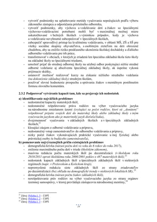 -   vytvoriť podmienky na uplatňovanie metódy vyučovania nepočujúcich podľa výberu
         zákonného zástupcu a odporúčania príslušného odborníka,
     -   vytvoriť podmienky, aby výchova a vzdelávanie detí a žiakov so špeciálnymi
         výchovno-vzdelávacími potrebami mohli byť v maximálnej možnej miere
         uskutočňované v bežných školách s výnimkou prípadov, kedy je výchova
         a vzdelávanie nevyhnutné zabezpečovať v špeciálnych školách,
     -   zabezpečiť spravodlivý prístup ku kvalitnému vzdelávaniu, v oblasti MŠ, ZŠ a SŠ pre
         všetky sociálne skupiny obyvateľstva, s osobitným zreteľom na deti ohrozené
         chudobou, aby sa znížilo riziko predčasného ukončenia školskej dochádzky a ďalšieho
         odborného vzdelávania pre trh práce,
     -   transformovať v obciach, v ktorých je zriadená len špeciálna základná škola tieto školy
         na základné školy so špeciálnymi triedami,
     -   umožniť prijať do strednej odbornej školy na učebný odbor poskytujúci nižšie stredné
         odborné vzdelanie aj absolventa špeciálnej základnej školy, ak úspešne vykoná
         prijímacie skúšky,
     -   ustanoviť možnosť realizovať kurzy na získanie nižšieho stredného vzdelania
         (na dokončenie základnej školy) stredným školám,
     -   používať slovné hodnotenie prospechu a správania žiakov s mentálnym postihnutím
         formou slovného komentára.

2.3.2 Podporovať vytváranie kapacít tam, kde sa prejavuje ich nedostatok
a) identifikovanie najväčších problémov
    - nedostatočné kapacity materských škôl,
    - nedostatočné rešpektovanie práva rodičov na výber vyučovacieho jazyka
       na národnostne zmiešanom území (zvyšujúci sa počet rodičov, ktorí sú „donútení“
       rešpektovať prijatie svojich detí do materskej školy alebo základnej školy s iným
       vyučovacím jazykom ako je materinský jazyk dieťaťa/žiaka),
    - dvojzmennosť vyučovania v základných školách a v špeciálnych základných
       školách,21
    - klesajúci záujem o odborné vzdelávanie a prípravu,
    - nedostatočný vstup zamestnávateľov do odborného vzdelávania a prípravy,
    - nízky počet žiakov vykonávajúcich praktické vyučovanie u inej fyzickej alebo
       právnickej osoby (u budúceho zamestnávateľa),
b) pomenovanie najvýraznejších príčin existujúcich problémov
    - demografická krivka (nárast počtu detí vo veku do 6 rokov do roku 2017),
    - zníženie maximálneho počtu detí v triede (školským zákonom),
    - masívna redukcia počtu materských škôl po decentralizácii (v školskom roku
       2010/2011 oproti školskému roku 2000/2001 pokles o 487 materských škôl),22
    - nedostatok kapacít základných škôl a špeciálnych základných škôl v niektorých
       regiónoch (napr. v Prešovskom a Košickom kraji),
    - nepremyslená redukcia siete základných škôl zo strany zriadovateľov
       po decentralizácii (bez ohľadu na demografické trendy v niektorých lokalitách SR), 23
    - demografická krivka (nárast počtu žiakov základných škôl),
    - nerešpektovanie práv rodičov na výber vyučovacieho jazyka zo strany orgánov
       územnej samosprávy, v ktorej prevládajú zástupcovia národnostnej menšiny,24


21
   Zdroj: Príloha č. 3 – ÚIPŠ
22
   Zdroj: Príloha č. 2 – ÚIPŠ
23
   Zdroj: Príloha č. 3 – ÚIPŠ
                                               19
 