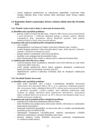 -   zaviesť podporný mechanizmus na vykonávanie praktického vyučovania žiaka
       strednej odbornej školy u inej fyzickej alebo právnickej osoby formou odplaty
       za službu.

2.4 Regionálne školstvo poskytujúce deťom a žiakom základ zdravého životného
    štýlu

2.4.1 Posilniť výchovu detí a žiakov k zdravému životnému štýlu
a) identifikovanie najväčších problémov
    - pasívny, rizikový životný štýl detí (napr. neúmerne dlhé trávenie času pred počítačom
       a pred televízorom; v rizikových skupinách ponuka a užívanie cigariet, alkoholu
       a nelegálnych drog; konzumácia zdraviu škodlivých potravín, málo pohybu,
       kultúrnych aktivít a iných voľno časových aktivít),
b) pomenovanie najvýraznejších príčin existujúcich problémov
    - vzor v rodine,
    - zaneprázdnenosť a nevšímavosť rodičov k prevencii ochorení (napr. chrípky),
    - vysoká finančná náročnosť voľno časových aktivít (napr. drahé športové vybavenie,
       poplatky v školských zariadeniach a pod.),
    - ponuka obsahovo zastaraných voľno časových aktivít,
    - mediálne vzory, propagovanie konzumného života,
    - nízka informovanosť detí a žiakov o zdravej výžive a zdravom životnom štýle,
c) zadefinovanie cieľového stavu, zmien
    - využívať priestory školy na pohybové, umelecké a iné tvorivé aktivity aj v čase mimo
       vyučovania (Škola dokorán),
    - zvýšiť ponuku pohybových aktivít žiakov podporou aktuálnych a atraktívnych
       športových aktivít (snoubording, baseball, golf atď.),
    - implementovať výchovu k zdravému životnému štýlu do školských vzdelávacích
       programov.

2.4.2 Skvalitniť školské stravovanie
a) identifikovanie najväčších problémov
    - nízky počet stravníkov (detí a žiakov) v zariadeniach školského stravovania
       (stravovanosť detí materských škôl je 99 %, čo je ovplyvnené celodenným pobytom
       detí; stravovanosť žiakov základných škôl je 66 %, zníženie počtu stravovaných žiakov
       je spôsobené stravníkmi z vyšších ročníkov, ktorí odmietajú poskytované jedlá
       vyrobené na základe nutričných dávok ministerstva zdravotníctva; stravovanosť
       žiakov stredných škôl je len na úrovni cca 30 %, lebo pre túto kategóriu žiakov nie je
       školské stravovanie atraktívne),
b) pomenovanie najvýraznejších príčin existujúcich problémov
    - neatraktívnosť niektorých ponúkaných jedál pre žiakov,
    - nízka flexibilita času poskytovania stravovacích služieb, zotrvávanie na zastaraných,
       prekonaných stereotypoch,
    - nedostatok finančných prostriedkov na stravovanie detí zo sociálne znevýhodneného
       prostredia (príspevok MPSVaR SR),
    - nedostatočné kompetencie a kvalifikovanosť vedúcich zamestnancov a ďalších
       odborných zamestnancov zariadení školského stravovania,
    - absencia inšpekcie kvality školského stravovania s priamymi kompetenciami
       vo vzťahu ku zriaďovateľovi,


                                             21
 