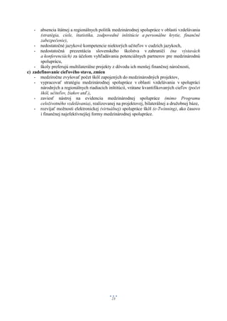 -   absencia štátnej a regionálnych politík medzinárodnej spolupráce v oblasti vzdelávania
       (stratégia, ciele, štatistika, zodpovedné inštitúcie a personálne krytie, finančné
       zabezpečenie),
    - nedostatočné jazykové kompetencie niektorých učiteľov v cudzích jazykoch,
    - nedostatočná prezentácia slovenského školstva v zahraničí (na výstavách
       a konferenciách) za účelom vyhľadávania potenciálnych partnerov pre medzinárodnú
       spoluprácu,
    - školy preferujú multilaterálne projekty z dôvodu ich menšej finančnej náročnosti,
c) zadefinovanie cieľového stavu, zmien
    - medziročne zvyšovať počet škôl zapojených do medzinárodných projektov,
    - vypracovať stratégiu medzinárodnej spolupráce v oblasti vzdelávania v spolupráci
       národných a regionálnych riadiacich inštitúcií, vrátane kvantifikovaných cieľov (počet
       škôl, učiteľov, žiakov atď.),
    - zaviesť nástroj na evidenciu medzinárodnej spolupráce (mimo Programu
       celoživotného vzdelávania), realizovanej na projektovej, bilaterálnej a družobnej báze,
    - rozvíjať možnosti elektronickej (virtuálnej) spolupráce škôl (e-Twinning), ako časovo
       i finančnej najefektívnejšej formy medzinárodnej spolupráce.




                                              23
 